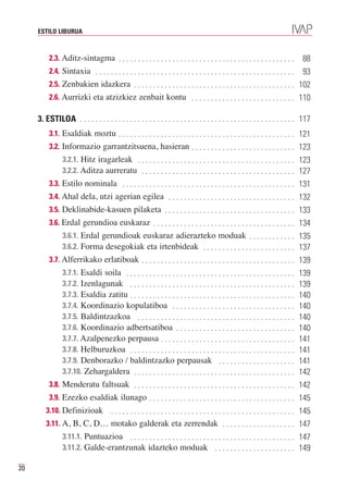 ESTILO LIBURUA



          2.3. Aditz-sintagma . . . . . . . . . . . . . . . . . . . . . . . . . . . . . . . . . . . . . . . . . . . . . .         88
          2.4. Sintaxia . . . . . . . . . . . . . . . . . . . . . . . . . . . . . . . . . . . . . . . . . . . . . . . . . . . .   93
          2.5. Zenbakien idazkera . . . . . . . . . . . . . . . . . . . . . . . . . . . . . . . . . . . . . . . . . . 102
          2.6. Aurrizki eta atzizkiez zenbait kontu . . . . . . . . . . . . . . . . . . . . . . . . . . . 110

     3. ESTILOA . . . . . . . . . . . . . . . . . . . . . . . . . . . . . . . . . . . . . . . . . . . . . . . . . . . . . . . . 117
          3.1. Esaldiak moztu . . . . . . . . . . . . . . . . . . . . . . . . . . . . . . . . . . . . . . . . . . . . . . 121
          3.2. Informazio garrantzitsuena, hasieran . . . . . . . . . . . . . . . . . . . . . . . . . . . 123
                3.2.1. Hitz iragarleak . . . . . . . . . . . . . . . . . . . . . . . . . . . . . . . . . . . . . . . . . 123
                3.2.2. Aditza aurreratu . . . . . . . . . . . . . . . . . . . . . . . . . . . . . . . . . . . . . . . . 127
          3.3. Estilo nominala . . . . . . . . . . . . . . . . . . . . . . . . . . . . . . . . . . . . . . . . . . . . . 131
          3.4. Ahal dela, utzi agerian egilea . . . . . . . . . . . . . . . . . . . . . . . . . . . . . . . . . 132
          3.5. Deklinabide-kasuen pilaketa . . . . . . . . . . . . . . . . . . . . . . . . . . . . . . . . . . 133
          3.6. Erdal gerundioa euskaraz . . . . . . . . . . . . . . . . . . . . . . . . . . . . . . . . . . . . . 134
                3.6.1. Erdal gerundioak euskaraz adierazteko moduak . . . . . . . . . . . . 135
                3.6.2. Forma desegokiak eta irtenbideak . . . . . . . . . . . . . . . . . . . . . . . . 137
          3.7. Alferrikako erlatiboak . . . . . . . . . . . . . . . . . . . . . . . . . . . . . . . . . . . . . . . . 139
                3.7.1. Esaldi soila . . . . . . . . . . . . . . . . . . . . . . . . . . . . . . . . . . . . . . . . . . . .
                3.7.2. Izenlagunak . . . . . . . . . . . . . . . . . . . . . . . . . . . . . . . . . . . . . . . . . . .
                                                                                                                                  139

                3.7.3. Esaldia zatitu . . . . . . . . . . . . . . . . . . . . . . . . . . . . . . . . . . . . . . . . . . .
                                                                                                                                  139

                3.7.4. Koordinazio kopulatiboa . . . . . . . . . . . . . . . . . . . . . . . . . . . . . . . .
                                                                                                                                  140

                3.7.5. Baldintzazkoa . . . . . . . . . . . . . . . . . . . . . . . . . . . . . . . . . . . . . . . . .
                                                                                                                                  140

                3.7.6. Koordinazio adbertsatiboa . . . . . . . . . . . . . . . . . . . . . . . . . . . . . . .
                                                                                                                                  140

                3.7.7. Azalpenezko perpausa . . . . . . . . . . . . . . . . . . . . . . . . . . . . . . . . . . .
                                                                                                                                  140

                3.7.8. Helburuzkoa . . . . . . . . . . . . . . . . . . . . . . . . . . . . . . . . . . . . . . . . . . .
                                                                                                                                  141

                3.7.9. Denborazko / baldintzazko perpausak . . . . . . . . . . . . . . . . . . . .
                                                                                                                                  141

                3.7.10. Zehargaldera . . . . . . . . . . . . . . . . . . . . . . . . . . . . . . . . . . . . . . . . . .
                                                                                                                                  141
                                                                                                                                  142
          3.8. Menderatu faltsuak . . . . . . . . . . . . . . . . . . . . . . . . . . . . . . . . . . . . . . . . . . 142
          3.9. Ezezko esaldiak ilunago . . . . . . . . . . . . . . . . . . . . . . . . . . . . . . . . . . . . . . 145
        3.10. Definizioak    . . . . . . . . . . . . . . . . . . . . . . . . . . . . . . . . . . . . . . . . . . . . . . . . 145
        3.11. A, B, C, D… motako galderak eta zerrendak . . . . . . . . . . . . . . . . . . . 147
              3.11.1. Puntuazioa . . . . . . . . . . . . . . . . . . . . . . . . . . . . . . . . . . . . . . . . . . . 147
              3.11.2. Galde-erantzunak idazteko moduak . . . . . . . . . . . . . . . . . . . . . 149

20
 