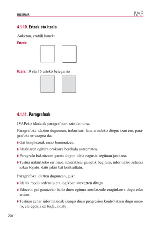 DISEINUA



      4.1.10. Ertzak eta itzala

      Aukeran, erabili hauek:
      Ertzak:




      Itzala: 10 eta 15 arteko betegarria




      4.1.11. Paragrafoak

      IVAPeko idazkiak paragrafotan zatituko dira.
      Paragrafoka idazten dugunean, irakurleari lana arinduko diogu; izan ere, para-
      grafoka errazagoa da:
      Q Gai   konplexuak erraz barneratzea.
      Q Idazkiaren   egitura orokorra berehala antzematea.
      Q Paragrafo   bakoitzean garatu dugun ideia nagusia segituan jasotzea.
      Q Testuairakurtzeko erritmoa aukeratzea: gainetik begiratu, informazio zehatza
       azkar topatu, datu jakin bat kontsultatu.

      Paragrafoka idazten dugunean, guk:
      Q Ideiak   modu ordenatu eta logikoan aurkezten ditugu.
      Q Edozein   gai garatzeko balio duen egitura antolatzaile eraginkorra dugu esku
       artean.
      Q Testuan zehar informazioak izango duen progresioa kontrolatzen dugu uneo-
       ro, eta egokia ez bada, aldatu.

200
 