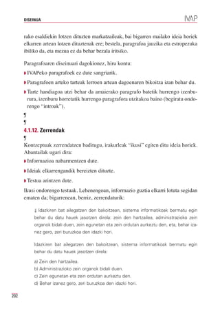 DISEINUA



      rako esaldiekin lotzen dituzten markatzaileak, bai bigarren mailako ideia horiek
      elkarren artean lotzen dituztenak ere; bestela, paragrafoa jauzika eta estropezuka
      ibiliko da, eta mezua ez da behar bezala iritsiko.

      Paragrafoaren diseinuari dagokionez, hiru kontu:
      Q IVAPeko     paragrafoek ez dute sangriarik.
      Q Paragrafoen    arteko tarteak lerroen artean dagoenaren bikoitza izan behar du.
      Q Tarte    handiagoa utzi behar da amaierako paragrafo batetik hurrengo izenbu-
          rura, izenburu horretatik hurrengo paragrafora utzitakoa baino (begiratu ondo-
          rengo “introak”).
      ¶
      ¶
      4.1.12. Zerrendak
      ¶
      Kontzeptuak zerrendatzen baditugu, irakurleak “ikusi” egiten ditu ideia horiek.
      Abantailak ugari dira:
      Q Informazioa    nabarmentzen dute.
      Q Ideiak   elkarrengandik bereizten dituzte.
      Q Testua   arintzen dute.
      Ikusi ondorengo testuak. Lehenengoan, informazio guztia elkarri lotuta segidan
      ematen da; bigarrenean, berriz, zerrendaturik:

             ⇓ Idazkiren bat ailegatzen den bakoitzean, sistema informatikoak bermatu egin
             behar du datu hauek jasotzen direla: zein den hartzailea, administrazioko zein
             organok bidali duen, zein egunetan eta zein ordutan aurkeztu den, eta, behar iza-
             nez gero, zeri buruzkoa den idazki hori.

             Idazkiren bat ailegatzen den bakoitzean, sistema informatikoak bermatu egin
             behar du datu hauek jasotzen direla:

             a) Zein den hartzailea.
             b) Administrazioko zein organok bidali duen.
             c) Zein egunetan eta zein ordutan aurkeztu den.
             d) Behar izanez gero, zeri buruzkoa den idazki hori.

202
 