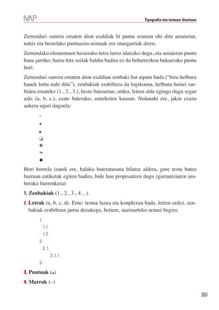 Tipografia eta testuen diseinua



Zerrendari sarrera ematen dion esaldiak bi puntu eraman ohi ditu amaieran,
nahiz eta bestelako puntuazio-zeinuak ere onargarriak diren.
Zerrendako elementuen hasierako letra larriz idatziko dugu, eta amaieran puntu
bana jarriko, baina hitz soilak baldin badira ez da beharrezkoa bukaerako puntu
hori.
Zerrendari sarrera ematen dion esaldian zenbaki bat aipatu bada (“hiru helburu
hauek lortu nahi ditu”), zenbakiak erabiltzea da logikoena, helburu horiei sar-
bidea emateko (1., 2., 3.), beste batzuetan, ordea, letren alde egingo dugu segur
aski (a, b, c,), esate baterako, azterketen kasuan. Nolanahi ere, jakin ezazu
aukera ugari dagoela:
       –
       •
       I


       J
       O
       ¢
       N

Hori horrela izanik ere, halako bateratasuna bilatze aldera, gure testu baten
barruan zatiketak egiten badira, bide hau proposatzen dugu (garrantziaren ara-
berako hurrenkera):
1. Zenbakiak (1., 2., 3., 4…).
2. Letrak (a, b, c, d). Erne: testua luzea eta konplexua bada, letren ordez, zen-
  bakiak erabiltzen jarrai dezakegu, betiere, nazioarteko arauei begira:
       1.
            1.1.
            1.2.
       2.
            2.1.
                   2.1.1.
       3.

3. Puntuak ( )      .
4. Marrak (–)

                                                                                          203
 