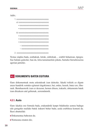DISEINUA



      Adib.:
          1. xxxxxxxxxxxxxxxxxxxxxxxxxxxxxxxxx
               a) xxxxxxxxxxxxxxxxxxxxxxxxxxxxxxx
                 •   xxxxxxxxxxxxxxxxxxxxxxxxxxxxxx
                 •   xxxxxxxxxxxxxxxxxxxxxxxxxxxxxx

               b) xxxxxxxxxxxxxxxxxxxxxxxxxxxxxxx
                 •   xxxxxxxxxxxxxxxxxxxxxxxxxxxxxx
                 •   xxxxxxxxxxxxxxxxxxxxxxxxxxxxxx
                 •   xxxxxxxxxxxxxxxxxxxxxxxxxxxxxx
                     – xxxxxxxxxxxxxxxxxxxxxxxxxxxx
                     – xxxxxxxxxxxxxxxxxxxxxxxxxxxx

          2. xxxxxxxxxxxxxxxxxxxxxxxxxxxxxxxxx

      Testua sinplea bada, zenbakiak, letrak, sinboloak… erabili beharrean, tipogra-
      fiaz baliatu gaitezke; hau da, letra-tamainarekin jokatu, barneko hierarkizazioa
      agerian jartzeko.




      4.2. DOKUMENTU BATEN EGITURA

      Gure dokumentuak mota askotakoak izan daitezke. Idazki txikiek ez digute
      arazo handirik sortuko egiturari dagokionez; bai, ordea, luzeek, batez ere, libu-
      ruek. Buruhausterik izan ez dezazun, hemen dituzu, irakurle, dokumentu batek
      izan ditzakeen atal gehienak, zerrendaturik.


      4.2.1. Azala

      Gure idazkia oso formala bada, erakundetik kanpo bidaltzeko asmoa badugu
      edo goragoko mailako batek irakurri behar badu, azala erabiltzea komeni da.
      Ikusi abantailak:
      Q Dokumentua       babesten du.
      Q Nortasuna     ematen dio.

204
 