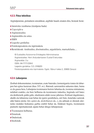 Dokumentu baten egitura



4.2.3. Fitxa teknikoa

Argitalpenetan, portadaren atzealdean, argibide hauek ematen dira, besteak beste:

Q Jatorrizko izenburua (itzulpena bada)
Q Copyright-a
Q Argitaratzailea
Q Argitaraldia eta urtea
Q ISBN
Q Legezko gordailua
Q Fotokonposaketa eta inprimaketa
Q Bestelakoak: itzultzailea, diseinatzailea, argazkilaria, marrazkilaria…

     © Euskadiko Autonomia Erkidegoko Administrazioa
     Argitaratzailea: Herri Arduralaritzaren Euskal Erakundea
     Argitaraldia: 2.a
     ISBN: 84-7777-238-0
     Legezko gordailua: S.S. 0168/03
     Fotokonposaketa eta inprimaketa: Egoki. Maruri kalea 2, 20800 Zarautz



4.2.4. Laburpena

Zenbait dokumentutan, txostenetan, esate baterako, komenigarria izaten da labur-
pen bat egitea hasieran (ikus 315. or.). Batzuek sarrerarekin nahasten dute, baina
ez da gauza bera. Laburpena txostenaren bertsio laburtua da, txostena miniaturan,
nolabait esateko, eta bere helburua da txostenaren irakurlea, begirada soil batez
eta denborarik galdu gabe, idazkiaren eduki osoaz jabetzea. Estiloari dagokionez,
ahalik eta laburrena izan behar du (gutxi gorabehera, orri bete, honelako sarrerak
alde batera utzita: hitz egiten du, deskribatzen du...), eta adituak ez direnek uler-
tzeko moduko hizkuntza garbia erabili behar da. Edukiari begira, txostenaren
punturik inportanteenak aipatu behar ditugu laburpenean:
Q Txostenaren helburua.
Q Emaitzak.
Q Ondorioak.
Q Iruzkinak.


                                                                                          207
 