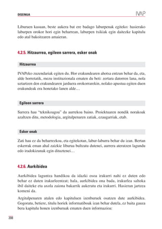 DISEINUA



      Liburuen kasuan, beste aukera bat ere badago laburpenak egiteko: hasierako
      laburpen orokor hori egin beharrean, laburpen txikiak egin daitezke kapitulu
      edo atal bakoitzaren amaieran.


      4.2.5. Hitzaurrea, egileen sarrera, esker onak

       Hitzaurrea

      IVAPeko zuzendariak egiten du. Hor erakundearen ahotsa entzun behar da, eta,
      alde horretatik, mezu instituzionala ematen du beti: zertara datorren lana, nola
      uztartzen den erakundearen jarduera orokorrarekin, nolako apustua egiten duen
      erakundeak era honetako lanen alde…


       Egileen sarrera

      Sarrera hau “teknikoagoa” da aurrekoa baino. Proiektuaren nondik norakoak
      azaltzen ditu, metodologia, argitalpenaren zatiak, ezaugarriak, etab.


       Esker onak

      Zati hau ez da beharrezkoa, eta egitekotan, labur-laburra behar du izan. Bertan
      eskerrak eman ahal zaizkie liburua bultzatu dutenei, aurrera ateratzen lagundu
      edo iradokizunak egin dituztenei…


      4.2.6. Aurkibidea

      Aurkibidea laguntza handikoa da idazki osoa irakurri nahi ez duten edo
      behar ez duten irakurleentzat; hala, aurkibidea ona bada, irakurlea saltoka
      ibil daiteke eta axola zaiona bakarrik aukeratu eta irakurri. Hasieran jartzea
      komeni da.
      Argitalpenaren atalen edo kapituluen izenburuek osatzen dute aurkibidea.
      Gogoratu, betiere, titulu horiek informatiboak izan behar dutela, ez baita gauza
      bera kapitulu honen izenburuak ematen duen informazioa:

208
 