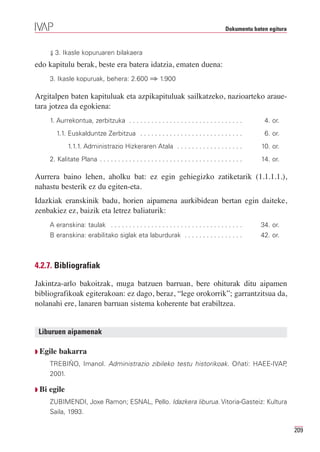 Dokumentu baten egitura


       ⇓ 3. Ikasle kopuruaren bilakaera

edo kapitulu berak, beste era batera idatzia, ematen duena:
       3. Ikasle kopuruak, behera: 2.600 ⇒ 1.900

Argitalpen baten kapituluak eta azpikapituluak sailkatzeko, nazioarteko araue-
tara jotzea da egokiena:
       1. Aurrekontua, zerbitzuka . . . . . . . . . . . . . . . . . . . . . . . . . . . . . . .            4. or.
          1.1. Euskalduntze Zerbitzua . . . . . . . . . . . . . . . . . . . . . . . . . . . .              6. or.
               1.1.1. Administrazio Hizkeraren Atala . . . . . . . . . . . . . . . . . .                  10. or.
       2. Kalitate Plana . . . . . . . . . . . . . . . . . . . . . . . . . . . . . . . . . . . . . . .    14. or.

Aurrera baino lehen, aholku bat: ez egin gehiegizko zatiketarik (1.1.1.1.),
nahastu besterik ez du egiten-eta.
Idazkiak eranskinik badu, horien aipamena aurkibidean bertan egin daiteke,
zenbakiez ez, baizik eta letrez baliaturik:
       A eranskina: taulak . . . . . . . . . . . . . . . . . . . . . . . . . . . . . . . . . . . .        34. or.
       B eranskina: erabilitako siglak eta laburdurak . . . . . . . . . . . . . . . .                     42. or.



4.2.7. Bibliografiak

Jakintza-arlo bakoitzak, muga batzuen barruan, bere ohiturak ditu aipamen
bibliografikoak egiterakoan: ez dago, beraz, “lege orokorrik”; garrantzitsua da,
nolanahi ere, lanaren barruan sistema koherente bat erabiltzea.


 Liburuen aipamenak

Q Egile    bakarra
       TREBIÑO, Imanol. Administrazio zibileko testu historikoak. Oñati: HAEE-IVAP,
       2001.

Q Bi   egile
       ZUBIMENDI, Joxe Ramon; ESNAL, Pello. Idazkera liburua. Vitoria-Gasteiz: Kultura
       Saila, 1993.

                                                                                                                       209
 