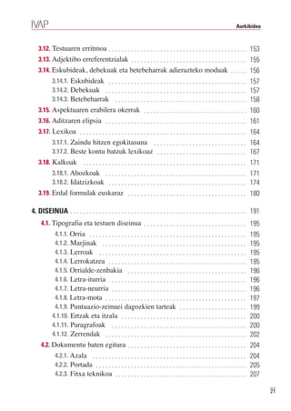 Aurkibidea



   3.12. Testuaren erritmoa . . . . . . . . . . . . . . . . . . . . . . . . . . . . . . . . . . . . . . . . . . . 153
   3.13. Adjektibo erreferentzialak . . . . . . . . . . . . . . . . . . . . . . . . . . . . . . . . . . . . 155
   3.14. Eskubideak, debekuak eta betebeharrak adierazteko moduak . . . . . 156
           3.14.1. Eskubideak . . . . . . . . . . . . . . . . . . . . . . . . . . . . . . . . . . . . . . . . . . . 157
           3.14.2. Debekuak . . . . . . . . . . . . . . . . . . . . . . . . . . . . . . . . . . . . . . . . . . . . 157
           3.14.3. Betebeharrak . . . . . . . . . . . . . . . . . . . . . . . . . . . . . . . . . . . . . . . . . 158
   3.15. Aspektuaren erabilera okerrak . . . . . . . . . . . . . . . . . . . . . . . . . . . . . . . . 160
   3.16. Aditzaren elipsia . . . . . . . . . . . . . . . . . . . . . . . . . . . . . . . . . . . . . . . . . . . . 161
   3.17. Lexikoa . . . . . . . . . . . . . . . . . . . . . . . . . . . . . . . . . . . . . . . . . . . . . . . . . . . . 164
           3.17.1. Zaindu hitzen egokitasuna . . . . . . . . . . . . . . . . . . . . . . . . . . . . . 164
           3.17.2. Beste kontu batzuk lexikoaz . . . . . . . . . . . . . . . . . . . . . . . . . . . . 167
   3.18. Kalkoak . . . . . . . . . . . . . . . . . . . . . . . . . . . . . . . . . . . . . . . . . . . . . . . . . . . 171
           3.18.1. Ahozkoak . . . . . . . . . . . . . . . . . . . . . . . . . . . . . . . . . . . . . . . . . . . . 171
           3.18.2. Idatzizkoak . . . . . . . . . . . . . . . . . . . . . . . . . . . . . . . . . . . . . . . . . . . 174
   3.19. Erdal formulak euskaraz . . . . . . . . . . . . . . . . . . . . . . . . . . . . . . . . . . . . . 180

4. DISEINUA . . . . . . . . . . . . . . . . . . . . . . . . . . . . . . . . . . . . . . . . . . . . . . . . . . . . . . . 191
     4.1. Tipografia eta testuen diseinua . . . . . . . . . . . . . . . . . . . . . . . . . . . . . . . . 195
            4.1.1. Orria . . . . . . . . . . . . . . . . . . . . . . . . . . . . . . . . . . . . . . . . . . . . . . . . .
            4.1.2. Marjinak . . . . . . . . . . . . . . . . . . . . . . . . . . . . . . . . . . . . . . . . . . . . .
                                                                                                                             195

            4.1.3. Lerroak . . . . . . . . . . . . . . . . . . . . . . . . . . . . . . . . . . . . . . . . . . . . . .
                                                                                                                             195

            4.1.4. Lerrokatzea . . . . . . . . . . . . . . . . . . . . . . . . . . . . . . . . . . . . . . . . . . .
                                                                                                                             195

            4.1.5. Orrialde-zenbakia . . . . . . . . . . . . . . . . . . . . . . . . . . . . . . . . . . . . .
                                                                                                                             195

            4.1.6. Letra-iturria . . . . . . . . . . . . . . . . . . . . . . . . . . . . . . . . . . . . . . . . . .
                                                                                                                             196

            4.1.7. Letra-neurria . . . . . . . . . . . . . . . . . . . . . . . . . . . . . . . . . . . . . . . . . .
                                                                                                                             196

            4.1.8. Letra-mota . . . . . . . . . . . . . . . . . . . . . . . . . . . . . . . . . . . . . . . . . . . .
                                                                                                                             196

            4.1.9. Puntuazio-zeinuei dagozkien tarteak . . . . . . . . . . . . . . . . . . . . .
                                                                                                                             197

           4.1.10. Ertzak eta itzala . . . . . . . . . . . . . . . . . . . . . . . . . . . . . . . . . . . . . . .
                                                                                                                             199

           4.1.11. Paragrafoak . . . . . . . . . . . . . . . . . . . . . . . . . . . . . . . . . . . . . . . . . .
                                                                                                                             200

           4.1.12. Zerrendak . . . . . . . . . . . . . . . . . . . . . . . . . . . . . . . . . . . . . . . . . . . .
                                                                                                                             200
                                                                                                                             202
     4.2. Dokumentu baten egitura . . . . . . . . . . . . . . . . . . . . . . . . . . . . . . . . . . . . .                  204
            4.2.1. Azala . . . . . . . . . . . . . . . . . . . . . . . . . . . . . . . . . . . . . . . . . . . . . . . .
            4.2.2. Portada . . . . . . . . . . . . . . . . . . . . . . . . . . . . . . . . . . . . . . . . . . . . . . .
                                                                                                                             204

            4.2.3. Fitxa teknikoa . . . . . . . . . . . . . . . . . . . . . . . . . . . . . . . . . . . . . . . . .
                                                                                                                             205
                                                                                                                             207

                                                                                                                                   21
 