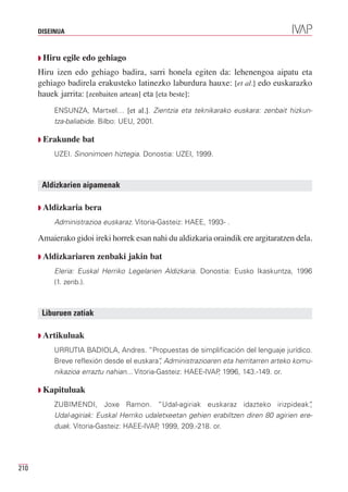 DISEINUA



      Q Hiru    egile edo gehiago
      Hiru izen edo gehiago badira, sarri honela egiten da: lehenengoa aipatu eta
      gehiago badirela erakusteko latinezko laburdura hauxe: [et al.] edo euskarazko
      hauek jarrita: [zenbaiten artean] eta [eta beste]:
             ENSUNZA, Martxel… [et al.]. Zientzia eta teknikarako euskara: zenbait hizkun-
             tza-baliabide. Bilbo: UEU, 2001.

      Q   Erakunde bat
             UZEI. Sinonimoen hiztegia. Donostia: UZEI, 1999.



          Aldizkarien aipamenak

      Q Aldizkaria    bera
             Administrazioa euskaraz. Vitoria-Gasteiz: HAEE, 1993- .

      Amaierako gidoi ireki horrek esan nahi du aldizkaria oraindik ere argitaratzen dela.

      Q Aldizkariaren       zenbaki jakin bat
             Eleria: Euskal Herriko Legelarien Aldizkaria. Donostia: Eusko Ikaskuntza, 1996
             (1. zenb.).



          Liburuen zatiak

      Q Artikuluak

             URRUTIA BADIOLA, Andres. “Propuestas de simplificación del lenguaje jurídico.
             Breve reflexión desde el euskara” Administrazioaren eta herritarren arteko komu-
                                                 ,
             nikazioa erraztu nahian... Vitoria-Gasteiz: HAEE-IVAP 1996, 143.-149. or.
                                                                  ,

      Q Kapituluak

             ZUBIMENDI, Joxe Ramon. “Udal-agiriak euskaraz idazteko irizpideak”              ,
             Udal-agiriak: Euskal Herriko udaletxeetan gehien erabiltzen diren 80 agirien ere-
             duak. Vitoria-Gasteiz: HAEE-IVAP 1999, 209.-218. or.
                                             ,




210
 
