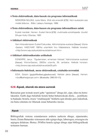 DISEINUA



      Q Testu    elektronikoak, datu-baseak eta programa informatikoak
          MOKOROA MUJIKA, Justo Maria. Ortik eta emendik [CD]: Herri euskarako esa-
          molde bilduma... Bilbo: Labayru Ikastegia, 1998.

      Q Testu    elektronikoen, datu-baseen eta programa informatikoen zatiak
          Euskal mendiak. Hemen: Euskal Herria [CD]: multimedia entziklopedia. Usurbil:
          Elhuyar Kultur Elkartea, 1997.

      Q Aldizkari   elektronikoak
          Herri Arduralaritzaren Euskal Erakundea. Administrazioa euskaraz [linean]. Vitoria-
          -Gasteiz: HAEE-IVAP 1997ko urtarriletik hiru hilabetekaria. Helbide honetan:
                                ,
          <http://www.ivap.es/eusk/admeusk/admeusk.htm>

      Q Aldizkari   elektronikoetako artikuluak
          EIZAGIRRE, Jexux. “Eguberrietan, armarioan hilotzak” Administrazioa euskaraz
                                                              ,
          [linean]. Vitoria-Gasteiz, 2002ko urtarrila, 35. zenbakia. Helbide honetan:
          <http://www.ivap.es/eusk/admeusk/ae35.pdf>

      Q Informazio-buletinak,    mezu elektronikoak, eztabaida-zerrendak
          EGIA, Gotzon [gegia@kultura.gipuzkoa.net]. Kalitate plana [linean]. Hemen:
          <itzul@yahoogroups.com> [Kontsulta: 2002-03-13].



      4.2.8. Aipuak, oharrak eta atzera-aurrerak

      Batzuetan gure testuak neurri gabe “apaintzen” ditugu dei, aipu, ohar eta horre-
      lakoekin. Garbi dago baliabide horiek behar-beharrezkoak direla… justifikatu-
      ta badaude; bestela, itxura “erudituegiak” beldurtu egin ditzake gure irakurleak,
      eta baita ezkutatu ere liburuak eman beharreko mezua.


       Aipuak

      Bibliografiak sistema estandarraren arabera aurkeztu ditugu; aipuetarako,
      berriz, Estatu Batuetako sistemaren alde egingo dugu, laburragoa, errazagoa eta
      argiagoa delakoan. Hortaz, IVAPen honela egingo ditugu aipu bibliografikoak
      testuaren barruan.

212
 