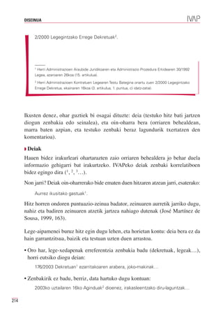 DISEINUA



          2/2000 Legegintzako Errege Dekretuak2.




          1
           Herri Administrazioen Araubide Juridikoaren eta Administrazio Prozedura Erkidearen 30/1992
          Legea, azaroaren 26koa (15. artikulua).
          2
           Herri Administrazioen Kontratuen Legearen Testu Bategina onartu zuen 2/2000 Legegintzako
          Errege Dekretua, ekainaren 16koa (3. artikulua, 1. puntua, c) idatz-zatia).




      Ikusten denez, ohar guztiek bi osagai dituzte: deia (testuko hitz bati jartzen
      diogun zenbakia edo seinalea), eta oin-oharra bera (orriaren behealdean,
      marra baten azpian, eta testuko zenbaki beraz lagundurik txertatzen den
      komentarioa).

      Q Deiak

      Hauen bidez irakurleari ohartarazten zaio orriaren behealdera jo behar duela
      informazio gehigarri bat irakurtzeko. IVAPeko deiak zenbaki korrelatiboen
      bidez egingo dira (1, 2, 3…).
      Non jarri? Deiak oin-oharrerako bide ematen duen hitzaren atzean jarri, esaterako:
          Aurrez ikusitako gastuak1.

      Hitz horren ondoren puntuazio-zeinua badator, zeinuaren aurretik jarriko dugu,
      nahiz eta badiren zeinuaren atzetik jartzea nahiago dutenak (José Martínez de
      Sousa, 1999, 163).

      Lege-aipamenei buruz hitz egin dugu lehen, eta horietan kontu: deia bera ez da
      hain garrantzitsua, baizik eta testuan uzten duen arrastoa.

      • Oro har, lege-xedapenak erreferentzia zenbakia badu (dekretuak, legeak…),
        horri eutsiko diogu deian:
          176/2003 Dekretuan1 ezarritakoaren arabera, joko-makinak…

      • Zenbakirik ez badu, berriz, data hartuko dugu kontuan:
          2003ko uztailaren 16ko Aginduak2 dioenez, irakasleentzako diru-laguntzak…

214
 