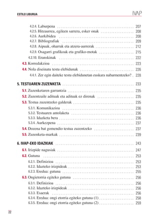 ESTILO LIBURUA



                4.2.4. Laburpena . . . . . . . . . . . . . . . . . . . . . . . . . . . . . . . . . . . . . . . . . . . .
                4.2.5. Hitzaurrea, egileen sarrera, esker onak . . . . . . . . . . . . . . . . . . .
                                                                                                                             207

                4.2.6. Aurkibidea . . . . . . . . . . . . . . . . . . . . . . . . . . . . . . . . . . . . . . . . . . .
                                                                                                                             208

                4.2.7. Bibliografiak . . . . . . . . . . . . . . . . . . . . . . . . . . . . . . . . . . . . . . . . .
                                                                                                                             208

                4.2.8. Aipuak, oharrak eta atzera-aurrerak . . . . . . . . . . . . . . . . . . . . . .
                                                                                                                             209
                                                                                                                             212
                4.2.9. Osagarri grafikoak eta grafiko-motak . . . . . . . . . . . . . . . . . . . .                          215
               4.2.10. Eranskinak . . . . . . . . . . . . . . . . . . . . . . . . . . . . . . . . . . . . . . . . . . .      222
         4.3. Korredakzioa . . . . . . . . . . . . . . . . . . . . . . . . . . . . . . . . . . . . . . . . . . . . . . .     223
         4.4. Nola diseinatu testu elebidunak . . . . . . . . . . . . . . . . . . . . . . . . . . . . . . .                  226
                4.4.1. Zer egin daiteke testu elebidunetan euskara nabarmentzeko? .                                          228

     5. TESTUAREN ZUZENKETA . . . . . . . . . . . . . . . . . . . . . . . . . . . . . . . . . . . . . . . . . 233
         5.1. Zuzenketaren garrantzia . . . . . . . . . . . . . . . . . . . . . . . . . . . . . . . . . . . . . . 235
         5.2. Zuzentzaile adituak eta adituak ez direnak . . . . . . . . . . . . . . . . . . . . . 235
         5.3. Testua zuzentzeko galderak . . . . . . . . . . . . . . . . . . . . . . . . . . . . . . . . . . . 235
               5.3.1. Komunikazioa . . . . . . . . . . . . . . . . . . . . . . . . . . . . . . . . . . . . . . . . .
               5.3.2. Testuaren antolaketa . . . . . . . . . . . . . . . . . . . . . . . . . . . . . . . . . . . .
                                                                                                                     236

               5.3.3. Idazketa bera . . . . . . . . . . . . . . . . . . . . . . . . . . . . . . . . . . . . . . . . . . .
                                                                                                                     236

               5.3.4. Aurkezpena . . . . . . . . . . . . . . . . . . . . . . . . . . . . . . . . . . . . . . . . . . . .
                                                                                                                     236
                                                                                                                     237
         5.4. Dozena bat gomendio testua zuzentzeko . . . . . . . . . . . . . . . . . . . . . . . 237
         5.5. Zuzenketa-markak . . . . . . . . . . . . . . . . . . . . . . . . . . . . . . . . . . . . . . . . . . . 239

     6. IVAP-EKO IDAZKIAK . . . . . . . . . . . . . . . . . . . . . . . . . . . . . . . . . . . . . . . . . . . . . 243
         6.1. Irizpide nagusiak . . . . . . . . . . . . . . . . . . . . . . . . . . . . . . . . . . . . . . . . . . . . 247
         6.2. Gutuna     ....................................................                                                253
              6.2.1. Definizioa . . . . . . . . . . . . . . . . . . . . . . . . . . . . . . . . . . . . . . . . . . . . .
              6.2.2. Idazteko irizpideak . . . . . . . . . . . . . . . . . . . . . . . . . . . . . . . . . . . . . .
                                                                                                                             253

              6.2.3. Eredua: gutuna . . . . . . . . . . . . . . . . . . . . . . . . . . . . . . . . . . . . . . . . .
                                                                                                                             253
                                                                                                                             255
         6.3. Ongietorria egiteko gutuna . . . . . . . . . . . . . . . . . . . . . . . . . . . . . . . . . . .               256
              6.3.1. Definizioa . . . . . . . . . . . . . . . . . . . . . . . . . . . . . . . . . . . . . . . . . . . . .
              6.3.2. Idazteko irizpideak . . . . . . . . . . . . . . . . . . . . . . . . . . . . . . . . . . . . . .
                                                                                                                             256

              6.3.3. Esaerak . . . . . . . . . . . . . . . . . . . . . . . . . . . . . . . . . . . . . . . . . . . . . . .
                                                                                                                             256

              6.3.4. Eredua: ongi etorria egiteko gutuna (1) . . . . . . . . . . . . . . . . . . . .
                                                                                                                             256

              6.3.5. Eredua: ongi etorria egiteko gutuna (2) . . . . . . . . . . . . . . . . . . . .
                                                                                                                             258
                                                                                                                             259

22
 