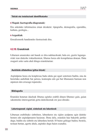 DISEINUA



       Tokiak eta instalazioak identifikatzeko

      Q Mapak    (kartografia-diagramak)
      Era askotako informazioa eman dezakete: tipografia, demografia, eguraldia,
      kultura, geologia...

      Q Argazkiak

      Errealismorik handieneko ilustrazioak dira.



      4.2.10. Eranskinak

      Liburuen amaierako zati hauek ez dira nahitaezkoak; hala ere, guztiz lagunga-
      rriak izan daitezke irakurleentzat, liburua luzea edo korapilatsua denean. Datu
      osagarri asko sartu ahal ditugu eranskinetan:


       Aurkibide alfabetikoa (giltza-hitzak)

      Argitalpena luzea eta konplexua bada edota gai ugari aztertzen baditu, ona da
      horrelako aurkibide bat jartzea, kontzeptu edo gai bat liburuaren barruan non
      aipatzen den errazago topatzeko.


       Bibliografia

      Eranskin honetan idazleak liburua egiteko erabili dituen liburuez gain, gaian
      sakontzeko interesgarriak gerta daitezkeenak ere jaso ditzake.


       Laburtzapenak: siglak, sinboloak eta laburdurak

      Liburuan erabilitako sinboloen, laburduren eta siglen azalpena egin daiteke
      hemen edo argitalpenaren hasieran. Dena dela, eranskin hau bakarrik jarriko
      dugu, baldin eta sinbolo eta laburdura horiek 10 baino gehiago badira; bestela,
      testuan bertan, agertu ahala, argituko dugu haien esanahia.

222
 