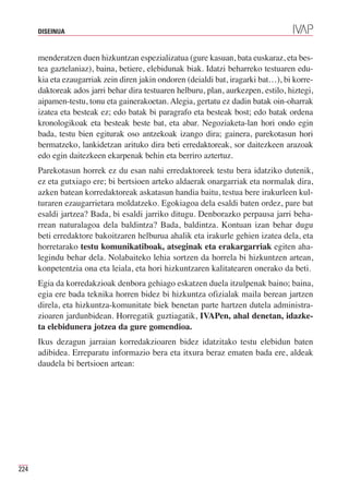 DISEINUA



      menderatzen duen hizkuntzan espezializatua (gure kasuan, bata euskaraz, eta bes-
      tea gaztelaniaz), baina, betiere, elebidunak biak. Idatzi beharreko testuaren edu-
      kia eta ezaugarriak zein diren jakin ondoren (deialdi bat, iragarki bat…), bi korre-
      daktoreak ados jarri behar dira testuaren helburu, plan, aurkezpen, estilo, hiztegi,
      aipamen-testu, tonu eta gainerakoetan. Alegia, gertatu ez dadin batak oin-oharrak
      izatea eta besteak ez; edo batak bi paragrafo eta besteak bost; edo batak ordena
      kronologikoak eta besteak beste bat, eta abar. Negoziaketa-lan hori ondo egin
      bada, testu bien egiturak oso antzekoak izango dira; gainera, parekotasun hori
      bermatzeko, lankidetzan arituko dira beti erredaktoreak, sor daitezkeen arazoak
      edo egin daitezkeen ekarpenak behin eta berriro aztertuz.
      Parekotasun horrek ez du esan nahi erredaktoreek testu bera idatziko dutenik,
      ez eta gutxiago ere; bi bertsioen arteko aldaerak onargarriak eta normalak dira,
      azken batean korredaktoreak askatasun handia baitu, testua bere irakurleen kul-
      turaren ezaugarrietara moldatzeko. Egokiagoa dela esaldi baten ordez, pare bat
      esaldi jartzea? Bada, bi esaldi jarriko ditugu. Denborazko perpausa jarri beha-
      rrean naturalagoa dela baldintza? Bada, baldintza. Kontuan izan behar dugu
      beti erredaktore bakoitzaren helburua ahalik eta irakurle gehien izatea dela, eta
      horretarako testu komunikatiboak, atseginak eta erakargarriak egiten aha-
      legindu behar dela. Nolabaiteko lehia sortzen da horrela bi hizkuntzen artean,
      konpetentzia ona eta leiala, eta hori hizkuntzaren kalitatearen onerako da beti.
      Egia da korredakzioak denbora gehiago eskatzen duela itzulpenak baino; baina,
      egia ere bada teknika horren bidez bi hizkuntza ofizialak maila berean jartzen
      direla, eta hizkuntza-komunitate biek benetan parte hartzen dutela administra-
      zioaren jardunbidean. Horregatik guztiagatik, IVAPen, ahal denetan, idazke-
      ta elebidunera jotzea da gure gomendioa.
      Ikus dezagun jarraian korredakzioaren bidez idatzitako testu elebidun baten
      adibidea. Erreparatu informazio bera eta itxura beraz ematen bada ere, aldeak
      daudela bi bertsioen artean:




224
 