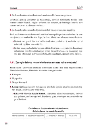 DISEINUA



      2. Euskarazko eta erdarazko testuak orriaren alde banatan agertzea.

      Zutabeak gehiegi gustatzen ez bazaizkigu, aurreko dokumentu horiek –orri
      batean sartzen direnak, alegia– orriaren alde banatan jar ditzakegu, hau da, alde
      batean euskaraz, eta bestean erdaraz.
      3. Euskarazko eta erdarazko testuak orri bat baino gehiagotan agertzea.

      Euskarazko eta erdarazko testuek orri bat baino gehiago hartzen badute, bi era-
      tara jokatzeko modua ikusten dugu; betiere, idazkeraren luzera aintzat hartuta:
         Q Testuakorri gutxi hartzen baditu (dekretua, erabakia...), oraindik ere bi
          zutabeak egokiak izan daitezke.
         Q Testualuzeagoa bada (txostenak, aktak, liburuak...), egokiagoa da orrialde
          ezberdinak erabiltzea (ezkerreko orrian hizkuntza bata, eta eskuinean bes-
          tea; edo liburuaren aurrealdean bata, eta atzealdean, ipurdiz gora, bestea).


      4.4.1. Zer egin daiteke testu elebidunetan euskara nabarmentzeko?

      Jakin ezazu –kolorearen erabilera alde batera utzita– hiru bide nagusi daudela
      idazki elebidunetan, hizkuntza horietako bata goratzeko:
      1. Kokapena
      2. Tipografia
      3. Osagai komunak

      1. Kokapenari dagokionez, hiru egoera aztertuko ditugu: elkarren ondoan doa-
        zen hitzak, zutabeak eta orrialdeak.
         Q Elkarren ondoan doazen hitzak. Hizkuntza bat nabarmentzeko, aurrean
          edo gainean jarriko dugu beti. Ikusi nola goratzen dugun euskara ondoren-
          go adibidean:


                          Prestakuntza ikastaroetarako eskabide-orria
                              Solicitud para cursos de formación

        Izena/Nombre 1. abizena/1º apellido    2. abizena/2º apellido   NAN/DNI



228
 