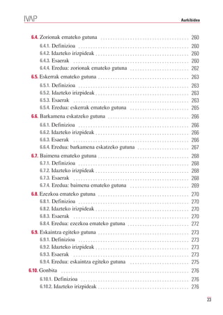 Aurkibidea



 6.4. Zorionak emateko gutuna . . . . . . . . . . . . . . . . . . . . . . . . . . . . . . . . . . . . 260
       6.4.1. Definizioa . . . . . . . . . . . . . . . . . . . . . . . . . . . . . . . . . . . . . . . . . . . . .
       6.4.2. Idazteko irizpideak . . . . . . . . . . . . . . . . . . . . . . . . . . . . . . . . . . . . . .
                                                                                                                      260

       6.4.3. Esaerak . . . . . . . . . . . . . . . . . . . . . . . . . . . . . . . . . . . . . . . . . . . . . . .
                                                                                                                      260

       6.4.4. Eredua: zorionak emateko gutuna . . . . . . . . . . . . . . . . . . . . . . . .
                                                                                                                      260
                                                                                                                      262
 6.5. Eskerrak emateko gutuna . . . . . . . . . . . . . . . . . . . . . . . . . . . . . . . . . . . . . 263
       6.5.1. Definizioa . . . . . . . . . . . . . . . . . . . . . . . . . . . . . . . . . . . . . . . . . . . . .
       6.5.2. Idazteko irizpideak . . . . . . . . . . . . . . . . . . . . . . . . . . . . . . . . . . . . . .
                                                                                                                      263

       6.5.3. Esaerak . . . . . . . . . . . . . . . . . . . . . . . . . . . . . . . . . . . . . . . . . . . . . . .
                                                                                                                      263

       6.5.4. Eredua: eskerrak emateko gutuna . . . . . . . . . . . . . . . . . . . . . . . .
                                                                                                                      263
                                                                                                                      265
 6.6. Barkamena eskatzeko gutuna . . . . . . . . . . . . . . . . . . . . . . . . . . . . . . . . . 266
       6.6.1. Definizioa . . . . . . . . . . . . . . . . . . . . . . . . . . . . . . . . . . . . . . . . . . . . .
       6.6.2. Idazteko irizpideak . . . . . . . . . . . . . . . . . . . . . . . . . . . . . . . . . . . . . .
                                                                                                                      266

       6.6.3. Esaerak . . . . . . . . . . . . . . . . . . . . . . . . . . . . . . . . . . . . . . . . . . . . . . .
                                                                                                                      266

       6.6.4. Eredua: barkamena eskatzeko gutuna . . . . . . . . . . . . . . . . . . . . .
                                                                                                                      266
                                                                                                                      267
 6.7. Baimena emateko gutuna . . . . . . . . . . . . . . . . . . . . . . . . . . . . . . . . . . . . .
      6.7.1. Definizioa . . . . . . . . . . . . . . . . . . . . . . . . . . . . . . . . . . . . . . . . . . . . .
                                                                                                                      268

      6.7.2. Idazteko irizpideak . . . . . . . . . . . . . . . . . . . . . . . . . . . . . . . . . . . . . .
                                                                                                                      268

      6.7.3. Esaerak . . . . . . . . . . . . . . . . . . . . . . . . . . . . . . . . . . . . . . . . . . . . . . .
                                                                                                                      268

      6.7.4. Eredua: baimena emateko gutuna . . . . . . . . . . . . . . . . . . . . . . . .
                                                                                                                      268
                                                                                                                      269
 6.8. Ezezkoa emateko gutuna . . . . . . . . . . . . . . . . . . . . . . . . . . . . . . . . . . . . .
      6.8.1. Definizioa . . . . . . . . . . . . . . . . . . . . . . . . . . . . . . . . . . . . . . . . . . . . .
                                                                                                                      270

      6.8.2. Idazteko irizpideak . . . . . . . . . . . . . . . . . . . . . . . . . . . . . . . . . . . . . .
                                                                                                                      270

      6.8.3. Esaerak . . . . . . . . . . . . . . . . . . . . . . . . . . . . . . . . . . . . . . . . . . . . . . .
                                                                                                                      270

      6.8.4. Eredua: ezezkoa emateko gutuna . . . . . . . . . . . . . . . . . . . . . . . . .
                                                                                                                      270
                                                                                                                      272
 6.9. Eskaintza egiteko gutuna . . . . . . . . . . . . . . . . . . . . . . . . . . . . . . . . . . . . .
      6.9.1. Definizioa . . . . . . . . . . . . . . . . . . . . . . . . . . . . . . . . . . . . . . . . . . . . .
                                                                                                                      273

      6.9.2. Idazteko irizpideak . . . . . . . . . . . . . . . . . . . . . . . . . . . . . . . . . . . . . .
                                                                                                                      273

      6.9.3. Esaerak . . . . . . . . . . . . . . . . . . . . . . . . . . . . . . . . . . . . . . . . . . . . . . .
                                                                                                                      273

      6.9.4. Eredua: eskaintza egiteko gutuna . . . . . . . . . . . . . . . . . . . . . . . .
                                                                                                                      273
                                                                                                                      275
6.10. Gonbita . . . . . . . . . . . . . . . . . . . . . . . . . . . . . . . . . . . . . . . . . . . . . . . . . . . . 276
       6.10.1. Definizioa . . . . . . . . . . . . . . . . . . . . . . . . . . . . . . . . . . . . . . . . . . . . 276
       6.10.2. Idazteko irizpideak . . . . . . . . . . . . . . . . . . . . . . . . . . . . . . . . . . . . . 276

                                                                                                                            23
 