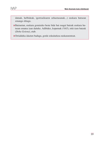 Nola diseinatu testu elebidunak



 datuak, helbideak, igortzailearen zehaztasunak...) euskara hutsean
 emango ditugu.
Q Batzuetan,euskara goratzeko beste bide bat osagai batzuk euskara hu-
 tsean ematea izan daiteke. Adibidez, kopuruak (%65), toki-izen batzuk
 (Deba Goiena), etab.
Q Orrialdeka   idazten badugu, gorde eskuinekoa euskararentzat.




                                                                                      231
 