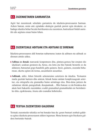 Zuzenketaren garrantzia



5.1. ZUZENKETAREN GARRANTZIA

Agiri bat zuzentzeak sekulako garrantzia du idazketa-prozesuaren barruan.
Azken batean, orain arte egindako ahalegin guztiek porrot egin dezakete, ez
badugu idazkia behar bezala berrikusten eta zuzentzen, hartzaileari bidali aurre-
tik edo argitara eman baino lehen.




5.2. ZUZENTZAILE ADITUAK ETA ADITUAK EZ DIRENAK

Idazketa-prozesuaren aldi honetan nabarmena izaten da adituen eta adituak ez
direnen arteko aldea.

Q Aditua ez denak matxurak konpontzen ditu, pintura-geruza bat ematen dio
 idazkiari; azalean geratzen da, beraz, eta letra eta hitz batzuk besterik ez du
 aldatzen, batzuetan gogo handirik gabe gainera. Inoiz, gainera, zuzendu beha-
 rrean, okertu egiten du testua, ausardiaren ausardiaz.

Q Adituak,  aldiz, lehen hitzetik azkeneraino aztertzen du idazkia. Testuaren
 maila guztiak hartzen ditu aintzat, hitzak baino unitate konplexuagoak azter-
 tuz, eta ortografia eta gramatika baino urrutirago doa. Den-dena jartzen du
 zalantzan: ideiak, paragrafoak, ikuspuntuak… Hitz batean: ez du bistakoa den
 akats hori bakarrik zuzenduko; esaldi gramatikal-gramatikalak ere berridatzi-
 ko ditu, egokitasuna, itxura edo esanahia hobetzeko.




5.3. TESTUA ZUZENTZEKO GALDERAK

Testuak zuzentzeko teknika on bat honako hau da: geure buruari zenbait galde-
ra egitea idazketa-prozesuaren aldien inguruan. Hona hemen egin litezkeen gal-
dera horietako batzuk:



                                                                                       235
 