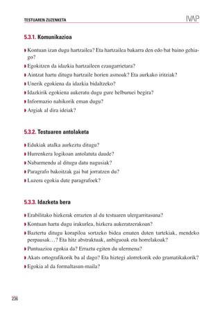 TESTUAREN ZUZENKETA



      5.3.1. Komunikazioa

      Q Kontuan izan dugu hartzailea? Eta hartzailea bakarra den edo bat baino gehia-
       go?
      Q Egokitzen    da idazkia hartzaileen ezaugarrietara?
      Q Aintzat   hartu ditugu hartzaile horien asmoak? Eta aurkako iritziak?
      Q Unerik    egokiena da idazkia bidaltzeko?
      Q Idazkirik   egokiena aukeratu dugu gure helburuei begira?
      Q Informazio    nahikorik eman dugu?
      Q Argiak    al dira ideiak?


      5.3.2. Testuaren antolaketa

      Q Edukiak    atalka aurkeztu ditugu?
      Q Hurrenkera    logikoan antolatuta daude?
      Q Nabarmendu      al ditugu datu nagusiak?
      Q Paragrafo    bakoitzak gai bat jorratzen du?
      Q Luzera    egokia dute paragrafoek?


      5.3.3. Idazketa bera

      Q Erabilitako   hizkerak errazten al du testuaren ulergarritasuna?
      Q Kontuan     hartu dugu irakurlea, hizkera aukeratzerakoan?
      Q Baztertu
               ditugu korapiloa sortzeko bidea ematen duten tartekiak, mendeko
       perpausak…? Eta hitz abstraktuak, anbiguoak eta horrelakoak?
      Q Puntuazioa    egokia da? Erraztu egiten du ulermena?
      Q Akats   ortografikorik ba al dago? Eta hiztegi alorrekorik edo gramatikakorik?
      Q Egokia    al da formaltasun-maila?




236
 