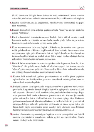 TESTUAREN ZUZENKETA



       hitzak zuzentzen dizkigu; beste batzuetan akats nabarmenak beren horretan
       uzten ditu; eta larriena: edukiak eta testuaren antolaketa ukitu ere ez ditu egiten.
      5. Idazkia luzea bada, ona da (begientzat, behinik behin) inprimatzea eta pape-
        rean zuzentzea.
      6. Irakurri testua boz gora, askotan gertatzen baita “ikusi” ez dugun akats bat
        gerora “entzutea”.
      7. Eutsi koherentziari zuzentzeko orduan. Erabaki baten alderdi on eta txarrak
        hausnartu ondoren erabakia hartzen bada, sendo gorde behar dugu testuan
        barrena, irizpideak behin eta berriro aldatu gabe.
      8. Kontraesana ematen badu ere, begiek txikikerietara jotzen dute maiz, garran-
        tzirik gabeko akats txikietara, begi bistakoak izan beharko luketen okerretan
        erreparatu ere egin gabe. Gomendio bat: ez begirik kendu, ez izenburuei, ez
        tamaina handiko hitzei, ez zenbakiei, ez hilen izenei eta horrelakoei, hortxe
        ezkutatzen baitira hanka-sartzerik potoloenak.
      9. Burutik behatzetarainoko zuzenketa egiteko astia dugunean, hau da, akats
        “ñimiñoen” bila gabiltzanean, bada teknika interesgarri bat: testua zuzendu
        “ulertu” gabe, arreta ez galtzeko. Horretarako, hitzez hitz irakurri behar da;
        are gehiago: batzuek atzekoz aurrera irakurtzen dute.
      10. Kontuz ibili zuzenketak garbira pasatzerakoan, ez dadila gerta paperean
         egindako lan ona itzulipurdika geratzea, zuzenketok ordenagailura pasatze-
         rakoan hanka sartu dugulako.
      11. Betiere kontuan izan laguntzarik eraginkorrena beste pertsona batek eman-
         go dizula. Laguntzaile horrek irizpide berriekin egingo dio aurre idazkiari,
         zuk topatu ez dituzun akatsak aurkituko ditu, eta ideia berriak emango. Biga-
         rren pertsona hori ondo aukeratzea garrantzitsua da: testuak jorratutako
         gaian aditua den batek edukiari buruzko iruzkinak egingo ditu; hizkuntza
         gaitasun ona daukanak idazkiaren hizkera eta estiloa hobetzeko gomendioak
         emango dizkigu; azkenik, gaiarekin zerikusirik ez duen lagun batek edo
         lagun-talde batek informazioa eman dezake gure idazkiak izan dezakeen
         harreraren inguruan (irakurgarritasuna, kontu ilunak, interesa…).
      12. Azken oharra (eta ez garrantzi gutxiagokoa azkena izateagatik): une batetik
         aurrera, zuzenketaren zuzenketaz, nekatu egiten da zuzentzailea. Onartu
         ezazu: ez dago testu perfekturik.

238
 