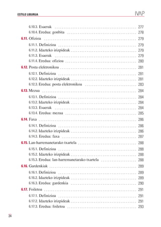 ESTILO LIBURUA



              6.10.3. Esaerak . . . . . . . . . . . . . . . . . . . . . . . . . . . . . . . . . . . . . . . . . . . . . . 277
              6.10.4. Eredua: gonbita . . . . . . . . . . . . . . . . . . . . . . . . . . . . . . . . . . . . . . . 278
       6.11. Ofizioa . . . . . . . . . . . . . . . . . . . . . . . . . . . . . . . . . . . . . . . . . . . . . . . . . . . . 279
              6.11.1. Definizioa . . . . . . . . . . . . . . . . . . . . . . . . . . . . . . . . . . . . . . . . . . . .
              6.11.2. Idazteko irizpideak . . . . . . . . . . . . . . . . . . . . . . . . . . . . . . . . . . . . .
                                                                                                                             279

              6.11.3. Esaerak . . . . . . . . . . . . . . . . . . . . . . . . . . . . . . . . . . . . . . . . . . . . . .
                                                                                                                             279

              6.11.4. Eredua: ofizioa . . . . . . . . . . . . . . . . . . . . . . . . . . . . . . . . . . . . . . . .
                                                                                                                             279
                                                                                                                             280
       6.12. Posta elektronikoa . . . . . . . . . . . . . . . . . . . . . . . . . . . . . . . . . . . . . . . . . . . 281
              6.12.1. Definizioa . . . . . . . . . . . . . . . . . . . . . . . . . . . . . . . . . . . . . . . . . . . . 281
              6.12.2. Idazteko irizpideak . . . . . . . . . . . . . . . . . . . . . . . . . . . . . . . . . . . . . 281
              6.12.3. Eredua: posta elektronikoa . . . . . . . . . . . . . . . . . . . . . . . . . . . . . 283
       6.13. Mezua . . . . . . . . . . . . . . . . . . . . . . . . . . . . . . . . . . . . . . . . . . . . . . . . . . . . . 284
              6.13.1. Definizioa . . . . . . . . . . . . . . . . . . . . . . . . . . . . . . . . . . . . . . . . . . . .
              6.13.2. Idazteko irizpideak . . . . . . . . . . . . . . . . . . . . . . . . . . . . . . . . . . . . .
                                                                                                                             284

              6.13.3. Esaerak . . . . . . . . . . . . . . . . . . . . . . . . . . . . . . . . . . . . . . . . . . . . . .
                                                                                                                             284

              6.13.4. Eredua: mezua . . . . . . . . . . . . . . . . . . . . . . . . . . . . . . . . . . . . . . . .
                                                                                                                             284
                                                                                                                             285
       6.14. Faxa . . . . . . . . . . . . . . . . . . . . . . . . . . . . . . . . . . . . . . . . . . . . . . . . . . . . . . . 286
              6.14.1. Definizioa . . . . . . . . . . . . . . . . . . . . . . . . . . . . . . . . . . . . . . . . . . . . 286
              6.14.2. Idazteko irizpideak . . . . . . . . . . . . . . . . . . . . . . . . . . . . . . . . . . . . . 286
              6.14.3. Eredua: faxa . . . . . . . . . . . . . . . . . . . . . . . . . . . . . . . . . . . . . . . . . . 287
       6.15. Lan-harremanetarako txartela . . . . . . . . . . . . . . . . . . . . . . . . . . . . . . . . . 288
              6.15.1. Definizioa . . . . . . . . . . . . . . . . . . . . . . . . . . . . . . . . . . . . . . . . . . . . 288
              6.15.2. Idazteko irizpideak . . . . . . . . . . . . . . . . . . . . . . . . . . . . . . . . . . . . . 288
              6.15.3. Eredua: lan-harremanetarako txartela . . . . . . . . . . . . . . . . . . . . 288
       6.16. Gardenkiak . . . . . . . . . . . . . . . . . . . . . . . . . . . . . . . . . . . . . . . . . . . . . . . . . 289
              6.16.1. Definizioa . . . . . . . . . . . . . . . . . . . . . . . . . . . . . . . . . . . . . . . . . . . . 289
              6.16.2. Idazteko irizpideak . . . . . . . . . . . . . . . . . . . . . . . . . . . . . . . . . . . . . 289
              6.16.3. Eredua: gardenkia . . . . . . . . . . . . . . . . . . . . . . . . . . . . . . . . . . . . . 290
       6.17. Foiletoa . . . . . . . . . . . . . . . . . . . . . . . . . . . . . . . . . . . . . . . . . . . . . . . . . . . . 291
              6.17.1. Definizioa . . . . . . . . . . . . . . . . . . . . . . . . . . . . . . . . . . . . . . . . . . . . 291
              6.17.2. Idazteko irizpideak . . . . . . . . . . . . . . . . . . . . . . . . . . . . . . . . . . . . . 291
              6.17.3. Eredua: foiletoa . . . . . . . . . . . . . . . . . . . . . . . . . . . . . . . . . . . . . . . 293

24
 
