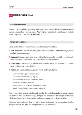 Irizpide nagusiak




6.1. IRIZPIDE NAGUSIAK



 Erakundearen izena

Euskaraz ari garelarik, gure erakundearen izena hau da: Herri Arduralaritzaren
Euskal Erakundea; eta gure sigla: IVAP. Beraz, gainontzeko konbinazio guztiak
ez dira egokiak: *HAEE, *HAEE-IVAP…


 Hartzailearen datuak

Gure idazkietan honela jasoko ditugu hartzailearen datuak:
1. Izen-abizenak: abizen bakarra jarrita nahiko da; ez da beharrezkoa jaun edo
  andrea hitzak eranstea.
2. Kargua: kontuan izan letra xehez idatzi behar dugula; bestalde, ez beldurrik
  izan honelako “kakofoniei”: Funtzio Publikoko zuzendaria.
3. Erakundea: batzuetan, erakundearen aurretik, sailaren, atalaren edo zerbi-
  tzuaren berri ere eman daiteke.
4. Helbidea: kalea, zenbakia, pisua, posta-kodea eta herria.

    Miren Gandia Argote [Izen-abizenak]
    Euskara-dinamizatzailea [Kargua]
    Euskalduntze Zerbitzua [Zerbitzua, Atala…]
    Gasteizko Udala [Erakundea]
    Aralar kalea 6, 5. B [Kalea, zenbakia eta pisua]
    01008 Vitoria-Gasteiz [Posta-kodea eta herria]

Garbi dago datu batzuk edo besteak jarriko ditugula kasuan kasu; esate batera-
ko, herritar bati idazten badiogu, kargua eta erakundea ez ditugu adieraziko;
edo kargu baten izen-abizenak ez baditugu ezagutzen, ez jarri eta kito.
Kontuan izan, gainera, datu horiek orriaren goialdean eta eskuinetara jarriko
ditugula baldin eta gure idazkia gutuna edo ofizioa bada.

                                                                                     247
 