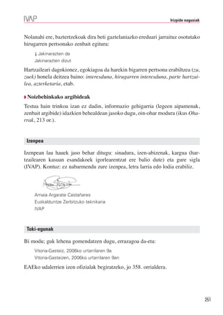 Irizpide nagusiak



Nolanahi ere, baztertzekoak dira beti gaztelaniazko ereduari jarraituz osotutako
hirugarren pertsonako zenbait egitura:
    ⇓ Jakinarazten da
    Jakinarazten dizut

Hartzaileari dagokionez, egokiagoa da harekin bigarren pertsona erabiltzea (zu,
zuek) honela deitzea baino: interesduna, hirugarren interesduna, parte hartzai-
lea, azterketaria, etab.

◗ Noizbehinkako   argibideak
Testua hain trinkoa izan ez dadin, informazio gehigarria (legeen aipamenak,
zenbait argibide) idazkien behealdean jasoko dugu, oin-ohar modura (ikus Oha-
rrak, 213 or.).


 Izenpea

Izenpean lau hauek jaso behar ditugu: sinadura, izen-abizenak, kargua (har-
tzailearen kasuan esandakoek igorlearentzat ere balio dute) eta gure sigla
(IVAP). Kontuz: ez nabarmendu zure izenpea, letra larria edo lodia erabiliz.




    Amaia Argarate Castañares
    Euskalduntze Zerbitzuko teknikaria
    IVAP



 Toki-egunak

Bi modu; guk lehena gomendatzen dugu, errazagoa da-eta:
    Vitoria-Gasteiz, 2006ko urtarrilaren 9a
    Vitoria-Gasteizen, 2006ko urtarrilaren 9an

EAEko udalerrien izen ofizialak begiratzeko, jo 358. orrialdera.




                                                                                       251
 