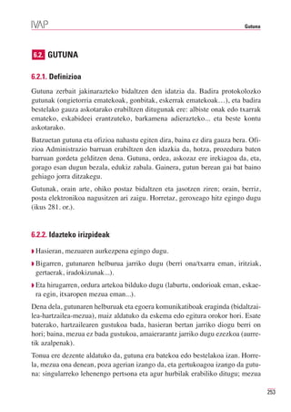 Gutuna




6.2. GUTUNA


6.2.1. Definizioa
Gutuna zerbait jakinarazteko bidaltzen den idatzia da. Badira protokolozko
gutunak (ongietorria ematekoak, gonbitak, eskerrak ematekoak…), eta badira
bestelako gauza askotarako erabiltzen ditugunak ere: albiste onak edo txarrak
emateko, eskabideei erantzuteko, barkamena adierazteko... eta beste kontu
askotarako.
Batzuetan gutuna eta ofizioa nahastu egiten dira, baina ez dira gauza bera. Ofi-
zioa Administrazio barruan erabiltzen den idazkia da, hotza, prozedura baten
barruan gordeta gelditzen dena. Gutuna, ordea, askozaz ere irekiagoa da, eta,
gorago esan dugun bezala, edukiz zabala. Gainera, gutun berean gai bat baino
gehiago jorra ditzakegu.
Gutunak, orain arte, ohiko postaz bidaltzen eta jasotzen ziren; orain, berriz,
posta elektronikoa nagusitzen ari zaigu. Horretaz, geroxeago hitz egingo dugu
(ikus 281. or.).


6.2.2. Idazteko irizpideak

◗ Hasieran,   mezuaren aurkezpena egingo dugu.
◗ Bigarren, gutunaren helburua jarriko dugu (berri ona/txarra eman, iritziak,
 gertaerak, iradokizunak...).
◗ Etahirugarren, ordura artekoa bilduko dugu (laburtu, ondorioak eman, eskae-
 ra egin, itxaropen mezua eman...).
Dena dela, gutunaren helburuak eta egoera komunikatiboak eraginda (bidaltzai-
lea-hartzailea-mezua), maiz aldatuko da eskema edo egitura orokor hori. Esate
baterako, hartzailearen gustukoa bada, hasieran bertan jarriko diogu berri on
hori; baina, mezua ez bada gustukoa, amaierarantz jarriko dugu ezezkoa (aurre-
tik azalpenak).
Tonua ere dezente aldatuko da, gutuna era batekoa edo bestelakoa izan. Horre-
la, mezua ona denean, poza agerian izango da, eta gertukoagoa izango da gutu-
na: singularreko lehenengo pertsona eta agur hurbilak erabiliko ditugu; mezua

                                                                                   253
 