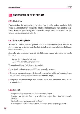 IVAPeko IDAZKIAK




      6.3. ONGIETORRIA EGITEKO GUTUNA


      6.3.1. Definizioa
      Protokolozkoa da, horregatik ez da komeni mezu elektronikoa bidaltzea. Hel-
      burua da lankide berriari ongietorria ematea, eta laguntzeko prest gaudela adie-
      raztea. Honelako gutunak egokiak izaten dira lan-giroa ona izan dadin; izan ere,
      lankide berriak asko eskertuko du.


      6.3.2. Idazteko irizpideak
      Hurbilekoa izatea komeni da, gertutasun hori aditzera emateko; hori dela eta, ez
      dugu hirugarren pertsonan idatziko, baizik eta lehenengoan, ahal dela, behintzat
      (eman nahi dizut...).
      Sarrerako eta amaierako agurrak adiskidetsuak izango dira (ikus Agurrak,
      248. or.):
           Lagun hori edo Adiskide hori
           Agur bero bat edo Agur, adiskide
      Testuan honelako zerbait jartzea komeni da:
      ◗ Lehenbizi,   zorionak emango dizkiogu postua lortzearren.
      ◗ Bigarren,ongietorria eman, desio onak opa eta lan-taldea aurkeztuko diogu;
       eta, ondoren, taldeko arduradunaren esku utziko dugu.
      ◗ Hirugarren,bi aukera ditugu: edo animoak eman, edo norberaren burua eskai-
       ni laguntzeko.


      6.3.3. Esaerak
         Pozgarria da gure zerbitzuan lankide berria izatea.
         Atsegin zait gurekin lan egitera datorren lagun berri bati ongietorria
         ematea.
         Gustatuko ahal zaizu gure arteko lana!
         Zure lanpostu berrian arrakastarik handiena izan dezazun opa dizut.

256
 