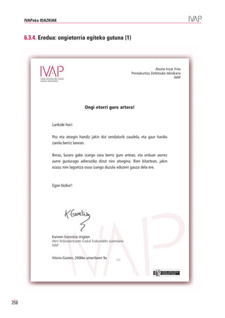 IVAPeko IDAZKIAK



      6.3.4. Eredua: ongietorria egiteko gutuna (1)




                                                                                         Alazne Irizar Frías
                                                                         Prestakuntza Zerbitzuko teknikaria
                                                                                                       IVAP




                                          Ongi etorri gure artera!


                   Lankide hori:

                   Poz eta atsegin handiz jakin dut sendaturik zaudela, eta gaur hasiko
                   zarela berriz lanean.

                   Beraz, luzaro gabe izango zara berriz gure artean, eta orduan aurrez
                   aurre gusturago adieraziko dizut nire atsegina. Bien bitartean, jakin
                   ezazu nire laguntza osoa izango duzula edozein gauza dela ere.



                   Egon bizkor!




                   Karmen Gorostiza Urigüen
                   Herri Arduralaritzaren Euskal Erakundeko zuzendaria
                   IVAP


                   Vitoria-Gasteiz, 2006ko urtarrilaren 9a


                                                                                              EUSKO JAURLARITZA
                                                                                              GOBIERNO VASCO




258
 