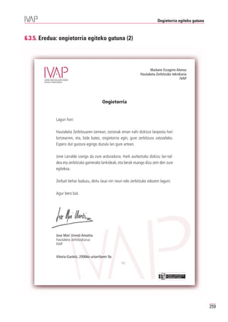 Ongietorria egiteko gutuna



6.3.5. Eredua: ongietorria egiteko gutuna (2)




                                                                          Maitane Eizagirre Alonso
                                                                    Hautaketa Zerbitzuko teknikaria
                                                                                              IVAP




                                             Ongietorria


             Lagun hori:

             Hautaketa Zerbitzuaren izenean, zorionak eman nahi dizkizut lanpostu hori
             lortzearren, eta, bide batez, ongietorria egin, gure zerbitzura zatozelako.
             Espero dut gustura egingo duzula lan gure artean.

             Jone Larralde izango da zure arduraduna. Hark aurkeztuko dizkizu lan-tal-
             dea eta zerbitzuko gainerako lankideak; eta berak esango dizu zein den zure
             egitekoa.

             Zerbait behar baduzu, deitu lasai niri neuri edo zerbitzuko edozein laguni.

             Agur bero bat.




             Jose Mari Urresti Amatria
             Hautaketa zerbitzuburua
             IVAP


             Vitoria-Gasteiz, 2006ko urtarrilaren 9a



                                                                                      EUSKO JAURLARITZA
                                                                                      GOBIERNO VASCO




                                                                                                            259
 