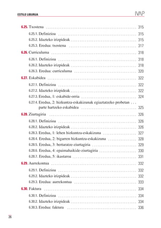 ESTILO LIBURUA



       6.25. Txostena . . . . . . . . . . . . . . . . . . . . . . . . . . . . . . . . . . . . . . . . . . . . . . . . . . . 315
              6.25.1. Definizioa . . . . . . . . . . . . . . . . . . . . . . . . . . . . . . . . . . . . . . . . . . . . 315
              6.25.2. Idazteko irizpideak . . . . . . . . . . . . . . . . . . . . . . . . . . . . . . . . . . . . . 315
              6.25.3. Eredua: txostena . . . . . . . . . . . . . . . . . . . . . . . . . . . . . . . . . . . . . . 317
       6.26. Curriculuma . . . . . . . . . . . . . . . . . . . . . . . . . . . . . . . . . . . . . . . . . . . . . . . . 318
              6.26.1. Definizioa . . . . . . . . . . . . . . . . . . . . . . . . . . . . . . . . . . . . . . . . . . . . 318
              6.26.2. Idazteko irizpideak . . . . . . . . . . . . . . . . . . . . . . . . . . . . . . . . . . . . . 318
              6.26.3. Eredua: curriculuma . . . . . . . . . . . . . . . . . . . . . . . . . . . . . . . . . . . 320
       6.27. Eskabidea . . . . . . . . . . . . . . . . . . . . . . . . . . . . . . . . . . . . . . . . . . . . . . . . . . 322
              6.27.1. Definizioa . . . . . . . . . . . . . . . . . . . . . . . . . . . . . . . . . . . . . . . . . . . . 322
              6.27.2. Idazteko irizpideak . . . . . . . . . . . . . . . . . . . . . . . . . . . . . . . . . . . . . 322
              6.27.3. Eredua, 1: eskabide-orria . . . . . . . . . . . . . . . . . . . . . . . . . . . . . . . 324
              6.27.4. Eredua, 2: hizkuntza-eskakizunak egiaztatzeko probetan . . .
                        parte hartzeko eskabidea . . . . . . . . . . . . . . . . . . . . . . . . . . . . . . . 325
       6.28. Ziurtagiria          . . . . . . . . . . . . . . . . . . . . . . . . . . . . . . . . . . . . . . . . . . . . . . . . . 326
              6.28.1. Definizioa . . . . . . . . . . . . . . . . . . . . . . . . . . . . . . . . . . . . . . . . . . . . 326
              6.28.2. Idazteko irizpideak . . . . . . . . . . . . . . . . . . . . . . . . . . . . . . . . . . . . . 326
              6.28.3. Eredua, 1: lehen hizkuntza-eskakizuna . . . . . . . . . . . . . . . . . . . 327
              6.28.4. Eredua, 2: bigarren hizkuntza-eskakizuna . . . . . . . . . . . . . . . . 328
              6.28.5. Eredua, 3: bertaratze-ziurtagiria . . . . . . . . . . . . . . . . . . . . . . . . . 329
              6.28.6. Eredua, 4: epaimahaikide-ziurtagiria . . . . . . . . . . . . . . . . . . . . . 330
              6.28.7. Eredua, 5: ikastaroa . . . . . . . . . . . . . . . . . . . . . . . . . . . . . . . . . . . . 331
       6.29. Aurrekontua . . . . . . . . . . . . . . . . . . . . . . . . . . . . . . . . . . . . . . . . . . . . . . . . 332
              6.29.1. Definizioa . . . . . . . . . . . . . . . . . . . . . . . . . . . . . . . . . . . . . . . . . . . . 332
              6.29.2. Idazteko irizpideak . . . . . . . . . . . . . . . . . . . . . . . . . . . . . . . . . . . . . 332
              6.29.3. Eredua: aurrekontua . . . . . . . . . . . . . . . . . . . . . . . . . . . . . . . . . . . 333
       6.30. Faktura . . . . . . . . . . . . . . . . . . . . . . . . . . . . . . . . . . . . . . . . . . . . . . . . . . . . 334
              6.30.1. Definizioa . . . . . . . . . . . . . . . . . . . . . . . . . . . . . . . . . . . . . . . . . . . . 334
              6.30.2. Idazteko irizpideak . . . . . . . . . . . . . . . . . . . . . . . . . . . . . . . . . . . . . 334
              6.30.3. Eredua: faktura                . . . . . . . . . . . . . . . . . . . . . . . . . . . . . . . . . . . . . . . 336

26
 
