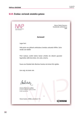 IVAPeko IDAZKIAK



      6.4.4. Eredua: zorionak emateko gutuna



                                                                              Edurne Zabala Etxezarra
                                                                            Hautaketako zerbitzuburua
                                                                                                 IVAP




                                                      Zorionak!


                    Lagun hori:

                    Asko poztu nau jakiteak zerbitzuburu izendatu zaituztela IVAPen. Zorio-
                    nerako izan dadila!



                    Prest naukazu zurekin batera lanean aritzeko eta edozein gauzatan
                    laguntzeko, talde-lana baita, nire ustez, oinarria.



                    Gauza ona litzateke biok elkartzea honetaz eta hartaz hitz egiteko.



                    Izan ongi, eta laster arte.




                    Antonio Martínez Landibar
                    Funtzio Publikoko sailburuordea
                    Eusko Jaurlaritza




                    Vitoria-Gasteiz, 2006ko urtarrilaren 17a
                                                                                          EUSKO JAURLARITZA
                                                                                          GOBIERNO VASCO




262
 