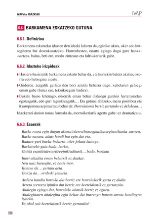 IVAPeko IDAZKIAK



      6.6. BARKAMENA ESKATZEKO GUTUNA

      6.6.1. Definizioa
      Barkamena eskatzeko idazten den idazki laburra da, eginiko akats, oker edo hut-
      segiteren bat desenkusatzeko. Horrenbestez, onartu egingo dugu gure hanka-
      -sartzea, baina, beti ere, modu zintzoan eta faltsukeriarik gabe.

      6.6.2. Idazteko irizpideak
      ◗ Hasiera-hasieratik barkamena eskatu behar da, eta horrekin batera akatsa, oke-
       rra edo hutsegina aipatu.
      ◗ Ondoren,zergatik gertatu den hori azaldu beharra dago, xehetasun gehiegi
       eman gabe (batez ere, teknikoegiak badira).
      ◗ Bukatu baino lehenago, eskerrak eman behar dizkiogu gurekin harremanetan
       egoteagatik, edo guri laguntzeagatik… Eta gutuna ahitzeko, mezu positiboa eta
       itxaropentsua azpimarratu behar da: Horrelakorik berriz gertatuko ez delakoan…
      Idazkerari darion tonua formala da, morroikeriarik agertu gabe: ez dramatizatu.

      6.6.3. Esaerak
         Barka ezazu egin dugun akatsa/okerra/hutsegina/hutsegitea/hanka-sartzea.
         Barka nazazu, akats handi bat egin dut-eta.
         Baduzu guri barka-beharra, oker jokatu baitugu.
         Barkatzeko gaia bada, barka.
         Gaizki esanik/ulerturik/eginik/aditurik… bada, barkatu
         Inori aitzakia eman beharrik ez daukat.
         Neu naiz hutsegile, ez beste inor.
         Kontua da… gertatu dela.
         Gauza da… erabaki genuela.
         Ardura handia hartuko dut berriz ere horrelakorik gerta ez dadin.
         Arreta zorrotza ipiniko dut berriz ere horrelakorik ez gertatzeko.
         Ahalegin egingo dut, horrelako akatsik berriz ez egiten.
         Ahaleginaren ahalegina egin behar dut hurrengo batean arreta handiagoa
         izateko.
         Ez ahal zait horrelakorik berriz gertatuko!

266
 