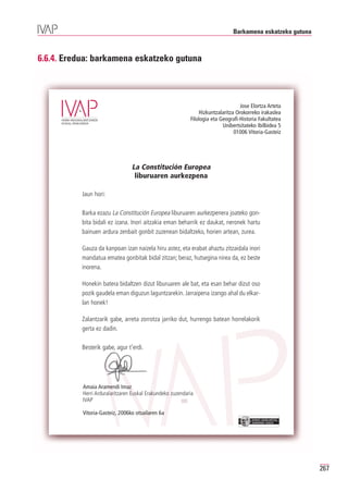 Barkamena eskatzeko gutuna



6.6.4. Eredua: barkamena eskatzeko gutuna



                                                                                   Jose Elortza Arteta
                                                                Hizkuntzalaritza Orokorreko irakaslea
                                                            Filologia eta Geografi-Historia Fakultatea
                                                                           Unibertsitateko Ibilbidea 5
                                                                                01006 Vitoria-Gasteiz




                                 La Constitución Europea
                                  liburuaren aurkezpena

           Jaun hori:

           Barka ezazu La Constitución Europea liburuaren aurkezpenera joateko gon-
           bita bidali ez izana. Inori aitzakia eman beharrik ez daukat, neronek hartu
           bainuen ardura zenbait gonbit zuzenean bidaltzeko, horien artean, zurea.

           Gauza da kanpoan izan naizela hiru astez, eta erabat ahaztu zitzaidala inori
           mandatua ematea gonbitak bidal zitzan; beraz, hutsegina nirea da, ez beste
           inorena.

           Honekin batera bidaltzen dizut liburuaren ale bat, eta esan behar dizut oso
           pozik gaudela eman diguzun laguntzarekin. Jarraipena izango ahal du elkar-
           lan honek!

           Zalantzarik gabe, arreta zorrotza jarriko dut, hurrengo batean horrelakorik
           gerta ez dadin.

           Besterik gabe, agur t’erdi.




           Amaia Aramendi Imaz
           Herri Arduralaritzaren Euskal Erakundeko zuzendaria
           IVAP

           Vitoria-Gasteiz, 2006ko otsailaren 6a
                                                                                        EUSKO JAURLARITZA
                                                                                        GOBIERNO VASCO




                                                                                                            267
 