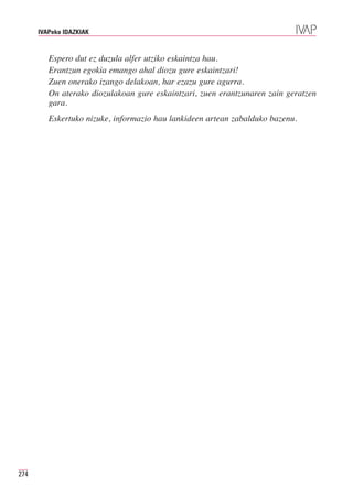 IVAPeko IDAZKIAK



         Espero dut ez duzula alfer utziko eskaintza hau.
         Erantzun egokia emango ahal diozu gure eskaintzari!
         Zuen onerako izango delakoan, har ezazu gure agurra.
         On aterako diozulakoan gure eskaintzari, zuen erantzunaren zain geratzen
         gara.
         Eskertuko nizuke, informazio hau lankideen artean zabalduko bazenu.




274
 