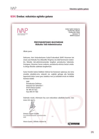 Eskaintza egiteko gutuna



6.9.4. Eredua: eskaintza egiteko gutuna



                                                                          Ander Agillo Solabarria
                                                                             Etxabarriko alkatea
                                                                              Etxabarriko Udala
                                                                                     Kortazar 13
                                                                                48999 Etxabarri



                            PRESTAKUNTZAKO IKASTAROAK
                             Bizkaiko Toki-Administrazioa


           Alkate jauna:


           Dakizunez, Herri Arduralaritzaren Euskal Erakundeak (IVAP) hitzarmen bat
           sinatu zuen Bizkaiko Foru Aldundiko Hirigintza eta Udal Harremanen Sailare-
           kin, Bizkaiko toki-administrazioetako langileen prestakuntza hobetzeko.
           Oraingoan, hitzarmen horren ondorioz, prestakuntza-ekintza batzuk antola-
           tu ditugu Bizkaiko udaletako langileentzat.


           Gutun honekin batera bidaltzen dizkizut bai ikastaroen egitaraua, bai izena
           emateko eskabide-orria; nolanahi ere, argibide gehiago edo bestelako
           laguntzarik behar izanez gero, badakizu nora jo (eskabide-orriak ere helbide
           honetara bidali):
               IVAP
               Prestakuntza Zerbitzua
               Donostia-San Sebastián 1
               01010 Vitoria-Gasteiz
               Tel. 945 017 622
               Faxa 945 017 602


           Eskertuko nizuke, informazio hau zure erakundean zabalduko bazenu. Jaso
           ezazu nire agurra.




           Antonia Uriguen Grijalba
           Giza Baliabideetarako zuzendariordea
           IVAP

           Vitoria-Gasteiz, 2005eko irailaren 8a
                                                                                    EUSKO JAURLARITZA
                                                                                    GOBIERNO VASCO




                                                                                                           275
 