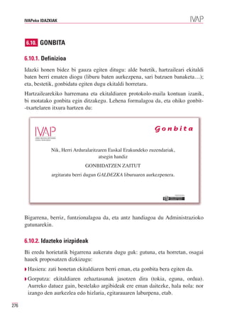 IVAPeko IDAZKIAK




      6.10. GONBITA

      6.10.1. Definizioa
      Idazki honen bidez bi gauza egiten ditugu: alde batetik, hartzaileari ekitaldi
      baten berri ematen diogu (liburu baten aurkezpena, sari batzuen banaketa…);
      eta, bestetik, gonbidatu egiten dugu ekitaldi horretara.
      Hartzailearekiko harremana eta ekitaldiaren protokolo-maila kontuan izanik,
      bi motatako gonbita egin ditzakegu. Lehena formalagoa da, eta ohiko gonbit-
      -txartelaren itxura hartzen du:


                                                                    Gonbita


                    Nik, Herri Arduralaritzaren Euskal Erakundeko zuzendariak,
                                           atsegin handiz
                                    GONBIDATZEN ZAITUT
                    argitaratu berri dugun GALDEZKA liburuaren aurkezpenera.


                                                                                 Erakunde autonomiaduna
                                                                                   Organismo Autónomo del




      Bigarrena, berriz, funtzionalagoa da, eta antz handiagoa du Administrazioko
      gutunarekin.

      6.10.2. Idazteko irizpideak
      Bi eredu horietatik bigarrena aukeratu dugu guk: gutuna, eta horretan, osagai
      hauek proposatzen dizkizugu:
      ◗ Hasiera:   zati honetan ekitaldiaren berri eman, eta gonbita bera egiten da.
      ◗ Gorputza: ekitaldiaren zehaztasunak jasotzen dira (tokia, eguna, ordua).
       Aurreko datuez gain, bestelako argibideak ere eman daitezke, hala nola: nor
       izango den aurkezlea edo hizlaria, egitarauaren laburpena, etab.

276
 