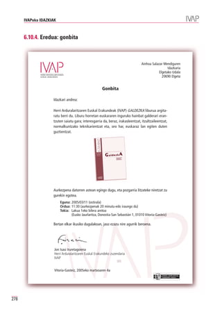 IVAPeko IDAZKIAK



      6.10.4. Eredua: gonbita



                                                                                  Ainhoa Salazar Mendiguren
                                                                                                    Idazkaria
                                                                                              Elgetako Udala
                                                                                                20690 Elgeta


                                                       Gonbita

                    Idazkari andrea:

                    Herri Arduralaritzaren Euskal Erakundeak (IVAP) GALDEZKA liburua argita-
                    ratu berri du. Liburu horretan euskararen inguruko hainbat galderari eran-
                    tzuten saiatu gara; interesgarria da, beraz, irakasleentzat, itzultzaileentzat,
                    normalkuntzako teknikarientzat eta, oro har, euskaraz lan egiten duten
                    guztientzat.




                    Aurkezpena datorren astean egingo dugu, eta pozgarria litzateke niretzat zu
                    gurekin egotea.
                         Eguna: 2005/03/11 (ostirala)
                         Ordua: 11:30 (aurkezpenak 20 minutu-edo iraungo du)
                         Tokia: Lakua 1eko bilera aretoa
                                (Eusko Jaurlaritza, Donostia-San Sebastián 1, 01010 Vitoria-Gasteiz)

                    Bertan elkar ikusiko dugulakoan, jaso ezazu nire agurrik beroena.




                     Jon Isasi Iruretagoiena
                     Herri Arduralaritzaren Euskal Erakundeko zuzendaria
                     IVAP


                     Vitoria-Gasteiz, 2005eko martxoaren 4a
                                                                                                EUSKO JAURLARITZA
                                                                                                GOBIERNO VASCO




278
 