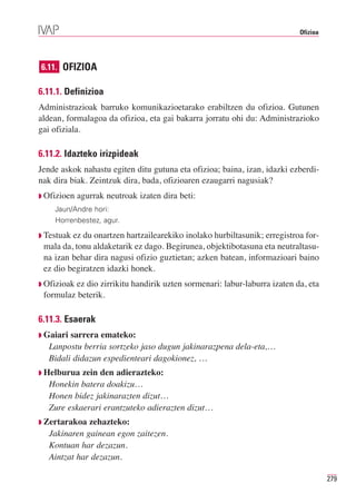 Ofizioa




6.11. OFIZIOA

6.11.1. Definizioa
Administrazioak barruko komunikazioetarako erabiltzen du ofizioa. Gutunen
aldean, formalagoa da ofizioa, eta gai bakarra jorratu ohi du: Administrazioko
gai ofiziala.

6.11.2. Idazteko irizpideak
Jende askok nahastu egiten ditu gutuna eta ofizioa; baina, izan, idazki ezberdi-
nak dira biak. Zeintzuk dira, bada, ofizioaren ezaugarri nagusiak?
◗ Ofizioen   agurrak neutroak izaten dira beti:
    Jaun/Andre hori:
    Horrenbestez, agur.

◗ Testuak ez du onartzen hartzailearekiko inolako hurbiltasunik; erregistroa for-
 mala da, tonu aldaketarik ez dago. Begirunea, objektibotasuna eta neutraltasu-
 na izan behar dira nagusi ofizio guztietan; azken batean, informazioari baino
 ez dio begiratzen idazki honek.
◗ Ofizioak
         ez dio zirrikitu handirik uzten sormenari: labur-laburra izaten da, eta
 formulaz beterik.

6.11.3. Esaerak
◗ Gaiari sarrera emateko:
   Lanpostu berria sortzeko jaso dugun jakinarazpena dela-eta,…
   Bidali didazun espedienteari dagokionez, …
◗ Helburua  zein den adierazteko:
   Honekin batera doakizu…
   Honen bidez jakinarazten dizut…
   Zure eskaerari erantzuteko adierazten dizut…
◗ Zertarakoa  zehazteko:
   Jakinaren gainean egon zaitezen.
   Kontuan har dezazun.
   Aintzat har dezazun.

                                                                                     279
 