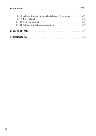 ESTILO LIBURUA



               7.11.8. Administrazioaren kabuzko (ofiziozko) jardunak . . . . . . . . . .
               7.11.9. Interesdunak . . . . . . . . . . . . . . . . . . . . . . . . . . . . . . . . . . . . . . . . . .
                                                                                                                          424

              7.11.10. Egun baliodunak . . . . . . . . . . . . . . . . . . . . . . . . . . . . . . . . . . . . . . .
                                                                                                                          424

              7.11.11. Administrazio-bidearen amaiera . . . . . . . . . . . . . . . . . . . . . . . . .
                                                                                                                          424
                                                                                                                          424

     8. GILTZA-HITZAK . . . . . . . . . . . . . . . . . . . . . . . . . . . . . . . . . . . . . . . . . . . . . . . . . . 427

     9. BIBLIOGRAFIA . . . . . . . . . . . . . . . . . . . . . . . . . . . . . . . . . . . . . . . . . . . . . . . . . . . 439




28
 