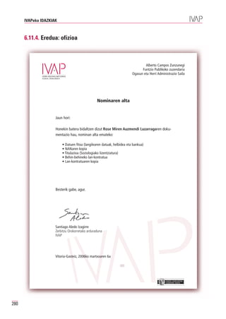 IVAPeko IDAZKIAK



      6.11.4. Eredua: ofizioa



                                                                                 Alberto Campos Zunzunegi
                                                                               Funtzio Publikoko zuzendaria
                                                                         Ogasun eta Herri Administrazio Saila




                                                 Nominaren alta


                     Jaun hori:

                     Honekin batera bidaltzen dizut Rose Miren Auzmendi Luzarragaren doku-
                     mentazio hau, nominan alta emateko:

                         • Datuen fitxa (langilearen datuak, helbidea eta bankua)
                         • NANaren kopia
                         • Titulazioa (Soziologiako lizentziatura)
                         • Behin-behineko lan-kontratua
                         • Lan-kontratuaren kopia




                     Besterik gabe, agur.




                     Santiago Aledo Izagirre
                     Zerbitzu Orokorretako arduraduna
                     IVAP




                     Vitoria-Gasteiz, 2006ko martxoaren 6a




                                                                                                EUSKO JAURLARITZA
                                                                                                GOBIERNO VASCO




280
 