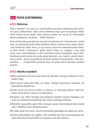 Posta elektronikoa




6.12. POSTA ELEKTRONIKOA

6.12.1. Definizioa
Posta “arruntek” eta, batez ere, faxek behera egin dute nabarmen azken urteo-
tan; posta elektronikoa, aldiz, erruz erabiltzen dugu: gero eta gehiago. Aban-
tailak begien bistan daude: bide azkarra, merkea eta erosoa da (mezuarekin
batera programak, artxiboak… bidal daitezke).
Posta elektronikoaren bidezko mezuek formalitatea eta “ofizialtasuna” galdu
dute, eta administrazioko ohiko idazkien aldean, oharren itxura hartu dutela-
-edo ematen du. Hori, berez, ez da arazoa; arazoa da administrazioko hizke-
ra berri honek “seriotasuna” galdu duela, baina, ez “eragina”; esan nahi
baita, mezu elektronikoak ez dira telefonoko deiak bezalakoak, mezu elek-
tronikoak gorde egiten dira (edo gorde daitezke), eta, horrela, gaizki idatzi-
tako testuak –akats ortografikoak, pentsatu gabeko komentarioak, estilo tele-
grafikoa… – erregistratuta geratzen dira, eta jende askok ikusteko moduan
gainera.

6.12.2. Idazteko irizpideak
◗ Mezu bakoitzak gai bat jorratu behar du. Horrela, errazago sailkatu eta artxi-
 batuko dugu.
◗ Jarri
      mezua zertan den labur eta zehatz. Badago horretarako laukitxoa, eta
 hartzaileak eskertuko du.
◗ Estiloerraza eta zuzena erabili, ez hotzegi, ez adeitsuegi jokatuz. Hori bai:
 bazter ezazu betiere umorea eta adar-jotzea.
◗ Kontuan izan, Word fitxategi edo programa handiak eransten badituzu, ara-
 zoak izan ditzakeela hartzaileak zure mezua deskargatzerakoan.
◗ Baliabidetipografiko gutxi ditu, oraingoz, posta elektronikoak (letra-motak
 etab.). Moldatu zaitez daukazunarekin.
◗ Ez   idatzi dena letra larriz, izan ere hartzaileak pentsatuko du oihuka ari zarela.
◗ Kontuz  laburdurekin eta siglekin. Oso erabiliak dira mezu-mota hauetan, bai;
 baina litekeena da hartzaileak ez ezagutzea edo oker ulertzea.


                                                                                            281
 