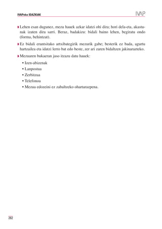 IVAPeko IDAZKIAK



      ◗ Lehenesan dugunez, mezu hauek azkar idatzi ohi dira; hori dela-eta, akastu-
       nak izaten dira sarri. Beraz, badakizu: bidali baino lehen, begiratu ondo
       (forma, behintzat).
      ◗ Ez bidali erantsitako artxibategirik mezurik gabe; besterik ez bada, agurtu
       hartzailea eta idatzi lerro bat edo beste, zer ari zaren bidaltzen jakinarazteko.
      ◗ Mezuaren   bukaeran jaso itzazu datu hauek:
         • Izen-abizenak
         • Lanpostua
         • Zerbitzua
         • Telefonoa
         • Mezua edozeini ez zabaltzeko ohartarazpena.




282
 