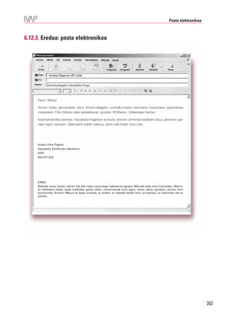 Posta elektronikoa



6.12.3. Eredua: posta elektronikoa




             Arrieta Sagarna, Mª José;


           Arrankudiagako hautaketa-froga




     Kaixo, Marijo:

     Honen bidez jakinarazten dizut Arrankudiagako normalkuntzako teknikaria hautatzeko epaimahaia
     maiatzaren 17an bilduko dela (astelehena), goizeko 10:00etan, Udaletxean bertan.

     Epaimahaikidea zarenez, hautaketa-frogetara aurkeztu direnen zerrenda bidaltzen dizut, jakinaren gai-
     nean egon zaitezen. Zalantzarik baldin baduzu, deitu edo bidali mezu bat.




     Itxaso Urkia Pagola
     Hautaketa Zerbitzuko teknikaria
     IVAP
     943 017 623




     ERNE!
     Baliteke mezu honen zatiren bat edo mezu osoa legez babestuta egotea. Mezuak badu bere hartzailea. Okerre-
     ko helbidera heldu bada (helbidea gaizki idatzi, transmisioak huts egin), eman abisu igorleari, korreo honi
     erantzunda. Kontuz! Mezua ez bada zuretzat, ez erabili, ez zabaldu beste inori, ez kopiatu, ez inprimatu eta ez
     baliatu.




                                                                                                                              283
 