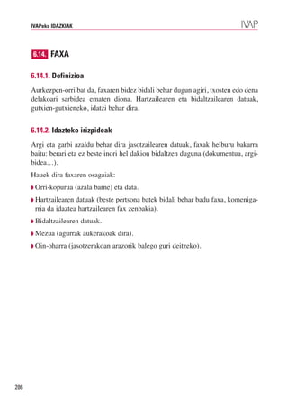 IVAPeko IDAZKIAK




      6.14. FAXA


      6.14.1. Definizioa
      Aurkezpen-orri bat da, faxaren bidez bidali behar dugun agiri, txosten edo dena
      delakoari sarbidea ematen diona. Hartzailearen eta bidaltzailearen datuak,
      gutxien-gutxieneko, idatzi behar dira.


      6.14.2. Idazteko irizpideak
      Argi eta garbi azaldu behar dira jasotzailearen datuak, faxak helburu bakarra
      baitu: berari eta ez beste inori hel dakion bidaltzen duguna (dokumentua, argi-
      bidea…).
      Hauek dira faxaren osagaiak:
      ◗ Orri-kopurua     (azala barne) eta data.
      ◗ Hartzailearen datuak (beste pertsona batek bidali behar badu faxa, komeniga-
       rria da idaztea hartzailearen fax zenbakia).
      ◗ Bidaltzailearen    datuak.
      ◗ Mezua   (agurrak aukerakoak dira).
      ◗ Oin-oharra   (jasotzerakoan arazorik balego guri deitzeko).




286
 