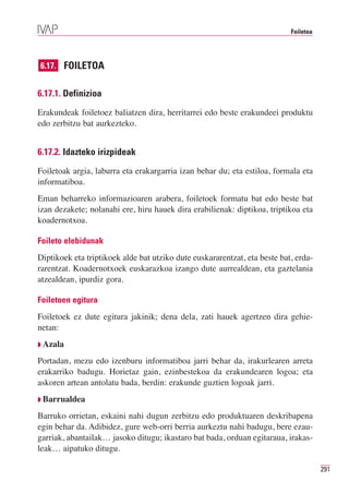 Foiletoa




6.17. FOILETOA


6.17.1. Definizioa
Erakundeak foiletoez baliatzen dira, herritarrei edo beste erakundeei produktu
edo zerbitzu bat aurkezteko.


6.17.2. Idazteko irizpideak
Foiletoak argia, laburra eta erakargarria izan behar du; eta estiloa, formala eta
informatiboa.
Eman beharreko informazioaren arabera, foiletoek formatu bat edo beste bat
izan dezakete; nolanahi ere, hiru hauek dira erabilienak: diptikoa, triptikoa eta
koadernotxoa.

Foileto elebidunak
Diptikoek eta triptikoek alde bat utziko dute euskararentzat, eta beste bat, erda-
rarentzat. Koadernotxoek euskarazkoa izango dute aurrealdean, eta gaztelania
atzealdean, ipurdiz gora.

Foiletoen egitura
Foiletoek ez dute egitura jakinik; dena dela, zati hauek agertzen dira gehie-
netan:
◗ Azala

Portadan, mezu edo izenburu informatiboa jarri behar da, irakurlearen arreta
erakarriko badugu. Horietaz gain, ezinbestekoa da erakundearen logoa; eta
askoren artean antolatu bada, berdin: erakunde guztien logoak jarri.
◗ Barrualdea

Barruko orrietan, eskaini nahi dugun zerbitzu edo produktuaren deskribapena
egin behar da. Adibidez, gure web-orri berria aurkeztu nahi badugu, bere ezau-
garriak, abantailak… jasoko ditugu; ikastaro bat bada, orduan egitaraua, irakas-
leak… aipatuko ditugu.

                                                                                      291
 