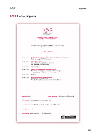 Programa



6.18.4. Eredua: programa




                                      ADMINISTRAZIO ETA INTERNET:
                                        biak bat herritarraren esku



                           Euskalduna Jauregian (Bilbon), 2005eko maiatzaren 27an



                                              E G I TA R A U A



           09:00 - 09:15   Jardunaldien aurkezpena. Ongietorria eta dokumentazioa banatzea
                           Koldo Urrunaga. IVAPeko zuzendaria

           09:15 - 11:00   Internet denontzat
                           Internet erabili eta zabaltzeko ekimenak
                           Eva Marbella. Gironako Udala

           11:00 - 11:30   Hamaiketakoa

           11:30 - 13:30   Harrera eta harremanak interneten bitartez
                           Argibideak etxean jaso, eta eskabideak etxetik egin
                           Aitor Escudero. Gipuzkoako Foru aldundia

           13:30 - 15:30   Bazkaria

           15:30 - 17:30   Administrazioaren geroa interneten
                           Nazioarteko esperientzia bat
                           John K. Moore. Boston. Ameriketako Estatu Batuak




          Matrikula: 60 €                              Kontu zenbakia: 2101-0054-97-0001113334


          Izena emateko epea: 2005eko maiatzaren 20a arte


          Izena emateko tokia: IVAP Errekalde Zumarkalea 18, 48009 Bilbo
                                   ,


          Plaza kopurua: 140


          Informazioa: www.ivap.org          Tf.: 94 4881600
                                                                                        Erakunde autonomiaduna
                                                                                          Organismo Autónomo del




                                                                                                                              295
 