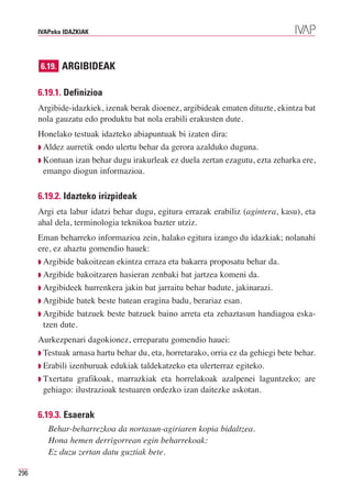 IVAPeko IDAZKIAK




      6.19. ARGIBIDEAK


      6.19.1. Definizioa
      Argibide-idazkiek, izenak berak dioenez, argibideak ematen dituzte, ekintza bat
      nola gauzatu edo produktu bat nola erabili erakusten dute.
      Honelako testuak idazteko abiapuntuak bi izaten dira:
      ◗ Aldez aurretik ondo ulertu behar da gerora azalduko duguna.
      ◗ Kontuan izan behar dugu irakurleak ez duela zertan ezagutu, ezta zeharka ere,
        emango diogun informazioa.

      6.19.2. Idazteko irizpideak
      Argi eta labur idatzi behar dugu, egitura errazak erabiliz (agintera, kasu), eta
      ahal dela, terminologia teknikoa bazter utziz.
      Eman beharreko informazioa zein, halako egitura izango du idazkiak; nolanahi
      ere, ez ahaztu gomendio hauek:
      ◗ Argibide bakoitzean ekintza erraza eta bakarra proposatu behar da.
      ◗ Argibide bakoitzaren hasieran zenbaki bat jartzea komeni da.
      ◗ Argibideek hurrenkera jakin bat jarraitu behar badute, jakinarazi.
      ◗ Argibide batek beste batean eragina badu, berariaz esan.
      ◗ Argibide batzuek beste batzuek baino arreta eta zehaztasun handiagoa eska-
        tzen dute.
      Aurkezpenari dagokionez, erreparatu gomendio hauei:
      ◗ Testuak arnasa hartu behar du, eta, horretarako, orria ez da gehiegi bete behar.
      ◗ Erabili izenburuak edukiak taldekatzeko eta ulerterraz egiteko.
      ◗ Txertatu grafikoak, marrazkiak eta horrelakoak azalpenei laguntzeko; are
        gehiago: ilustrazioak testuaren ordezko izan daitezke askotan.

      6.19.3. Esaerak
         Behar-beharrezkoa da nortasun-agiriaren kopia bidaltzea.
         Hona hemen derrigorrean egin beharrekoak:
         Ez duzu zertan datu guztiak bete.

296
 