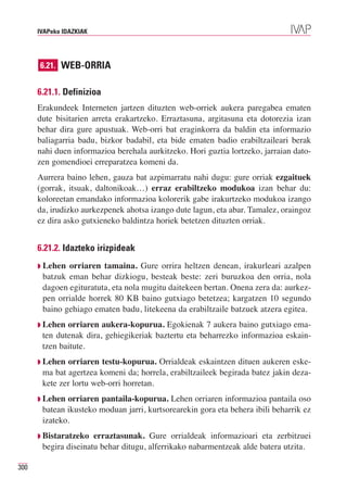 IVAPeko IDAZKIAK




      6.21. WEB-ORRIA


      6.21.1. Definizioa
      Erakundeek Interneten jartzen dituzten web-orriek aukera paregabea ematen
      dute bisitarien arreta erakartzeko. Erraztasuna, argitasuna eta dotorezia izan
      behar dira gure apustuak. Web-orri bat eraginkorra da baldin eta informazio
      baliagarria badu, bizkor badabil, eta bide ematen badio erabiltzaileari berak
      nahi duen informazioa berehala aurkitzeko. Hori guztia lortzeko, jarraian dato-
      zen gomendioei erreparatzea komeni da.
      Aurrera baino lehen, gauza bat azpimarratu nahi dugu: gure orriak ezgaituek
      (gorrak, itsuak, daltonikoak…) erraz erabiltzeko modukoa izan behar du:
      koloreetan emandako informazioa kolorerik gabe irakurtzeko modukoa izango
      da, irudizko aurkezpenek ahotsa izango dute lagun, eta abar. Tamalez, oraingoz
      ez dira asko gutxieneko baldintza horiek betetzen dituzten orriak.


      6.21.2. Idazteko irizpideak
      ◗   Lehen orriaren tamaina. Gure orrira heltzen denean, irakurleari azalpen
          batzuk eman behar dizkiogu, besteak beste: zeri buruzkoa den orria, nola
          dagoen egituratuta, eta nola mugitu daitekeen bertan. Onena zera da: aurkez-
          pen orrialde horrek 80 KB baino gutxiago betetzea; kargatzen 10 segundo
          baino gehiago ematen badu, litekeena da erabiltzaile batzuek atzera egitea.
      ◗ Lehen    orriaren aukera-kopurua. Egokienak 7 aukera baino gutxiago ema-
          ten dutenak dira, gehiegikeriak baztertu eta beharrezko informazioa eskain-
          tzen baitute.
      ◗ Lehen    orriaren testu-kopurua. Orrialdeak eskaintzen dituen aukeren eske-
          ma bat agertzea komeni da; horrela, erabiltzaileek begirada batez jakin deza-
          kete zer lortu web-orri horretan.
      ◗ Lehen    orriaren pantaila-kopurua. Lehen orriaren informazioa pantaila oso
          batean ikusteko moduan jarri, kurtsorearekin gora eta behera ibili beharrik ez
          izateko.
      ◗ Bistaratzeko     erraztasunak. Gure orrialdeak informazioari eta zerbitzuei
          begira diseinatu behar ditugu, alferrikako nabarmentzeak alde batera utzita.

300
 