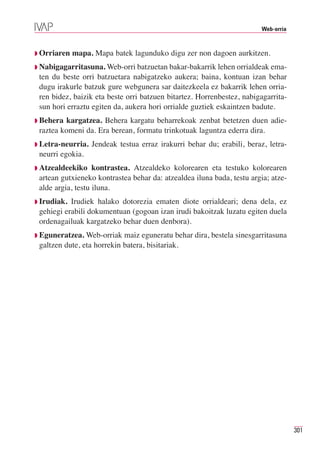 Web-orria



◗ Orriaren   mapa. Mapa batek lagunduko digu zer non dagoen aurkitzen.
◗ Nabigagarritasuna. Web-orri batzuetan bakar-bakarrik lehen orrialdeak ema-
 ten du beste orri batzuetara nabigatzeko aukera; baina, kontuan izan behar
 dugu irakurle batzuk gure webgunera sar daitezkeela ez bakarrik lehen orria-
 ren bidez, baizik eta beste orri batzuen bitartez. Horrenbestez, nabigagarrita-
 sun hori erraztu egiten da, aukera hori orrialde guztiek eskaintzen badute.
◗ Behera  kargatzea. Behera kargatu beharrekoak zenbat betetzen duen adie-
 raztea komeni da. Era berean, formatu trinkotuak laguntza ederra dira.
◗ Letra-neurria.   Jendeak testua erraz irakurri behar du; erabili, beraz, letra-
 neurri egokia.
◗ Atzealdeekiko    kontrastea. Atzealdeko kolorearen eta testuko kolorearen
 artean gutxieneko kontrastea behar da: atzealdea iluna bada, testu argia; atze-
 alde argia, testu iluna.
◗ Irudiak. Irudiek halako dotorezia ematen diote orrialdeari; dena dela, ez
 gehiegi erabili dokumentuan (gogoan izan irudi bakoitzak luzatu egiten duela
 ordenagailuak kargatzeko behar duen denbora).
◗ Eguneratzea.  Web-orriak maiz eguneratu behar dira, bestela sinesgarritasuna
 galtzen dute, eta horrekin batera, bisitariak.




                                                                                     301
 