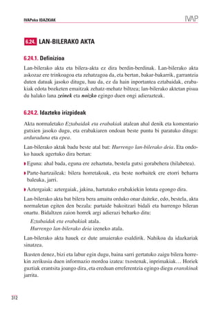 IVAPeko IDAZKIAK




      6.24. LAN-BILERAKO AKTA


      6.24.1. Definizioa
      Lan-bilerako akta eta bilera-akta ez dira berdin-berdinak. Lan-bilerako akta
      askozaz ere trinkoagoa eta zehatzagoa da, eta bertan, bakar-bakarrik, garrantzia
      duten datuak jasoko ditugu, hau da, ez da hain inportantea eztabaidak, eraba-
      kiak edota bozketen emaitzak zehatz-mehatz biltzea; lan-bilerako aktetan pisua
      du halako lana zeinek eta noizko egingo duen ongi adierazteak.


      6.24.2. Idazteko irizpideak
      Akta normaletako Eztabaidak eta erabakiak atalean ahal denik eta komentario
      gutxien jasoko dugu, eta erabakiaren ondoan beste puntu bi paratuko ditugu:
      arduraduna eta epea.
      Lan-bilerako aktak badu beste atal bat: Hurrengo lan-bilerako deia. Eta ondo-
      ko hauek agertuko dira bertan:
      ◗ Eguna:   ahal bada, eguna ere zehaztuta, bestela gutxi gorabehera (hilabetea).
      ◗ Parte-hartzaileak:   bilera horretakoak, eta beste norbaitek ere etorri beharra
       baleuka, jarri.
      ◗ Aztergaiak:   aztergaiak, jakina, hartutako erabakiekin lotuta egongo dira.
      Lan-bilerako akta bat bilera bera amaitu orduko onar daiteke, edo, bestela, akta
      normaletan egiten den bezala: partaide bakoitzari bidali eta hurrengo bileran
      onartu. Bidaltzen zaion horrek argi adierazi beharko ditu:
         Eztabaidak eta erabakiak atala.
         Hurrengo lan-bilerako deia izeneko atala.
      Lan-bilerako akta hauek ez dute amaierako esaldirik. Nahikoa da idazkariak
      sinatzea.
      Ikusten denez, bizi eta labur egin dugu, baina sarri gertatuko zaigu bilera horre-
      kin zerikusia duen informazio mordoa izatea: txostenak, inprimakiak… Horiek
      guztiak erantsita joango dira, eta ereduan erreferentzia egingo diegu eranskinak
      jarrita.



312
 