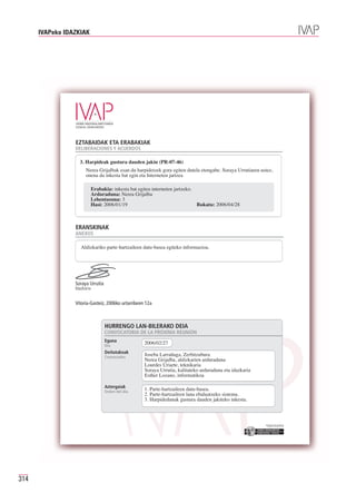 IVAPeko IDAZKIAK




                 EZTABAIDAK ETA ERABAKIAK
                 DELIBERACIONES Y ACUERDOS

                   3. Harpideak gustura dauden jakin (PR-07-46)
                       Nerea Grijalbak esan du harpidetzek gora egiten dutela etengabe. Soraya Urrutiaren ustez,
                       onena da inkesta bat egin eta Interneten jartzea

                         Erabakia: inkesta bat egitea interneten jartzeko.
                         Arduraduna: Nerea Grijalba
                         Lehentasuna: 3
                         Hasi: 2006/01/19                                  Bukatu: 2006/04/28



                 ERANSKINAK
                 ANEXOS

                    Aldizkariko parte-hartzaileen datu-basea egiteko informazioa.




                 Soraya Urrutia
                 Idazkaria


                 Vitoria-Gasteiz, 2006ko urtarrilaren 12a



                                  HURRENGO LAN-BILERAKO DEIA
                                  CONVOCATORIA DE LA PRÓXIMA REUNIÓN
                                  Eguna
                                  Día
                                                     2006/02/27
                                  Deitutakoak
                                                     Joseba Larrañaga, Zerbitzubura
                                                     Nerea Grijalba, aldizkarien arduraduna
                                  Convocados
                                                     Lourdes Uriarte, teknikaria
                                                     Soraya Urrutia, kalitateko arduraduna eta idazkaria
                                                     Esther Lozano, informatikoa

                                  Aztergaiak
                                                     1. Parte-hartzaileen datu-basea.
                                                     2. Parte-hartzaileen lana ebaluatzeko sistema.
                                  Orden del día
                                                     3. Harpidedunak gustura dauden jakiteko inkesta.



                                                                                                            Erakunde autonomiaduna
                                                                                                              Organismo Autónomo del




314
 